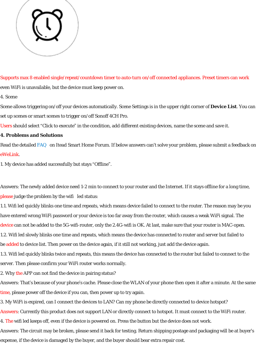  Supports max 8 enabled single/repeat/countdown timer to auto-turn on/off connected appliances. Preset timers can work even WiFi is unavailable, but the device must keep power on. 4. Scene Scene allows triggering on/off your devices automatically. Scene Settings is in the upper right corner of Device List. You can set up scenes or smart scenes to trigger on/off Sonoff 4CH Pro. Users should select “Click to execute” in the condition, add different existing devices, name the scene and save it. 4. Problems and Solutions Read the detailed FAQ  on Itead Smart Home Forum. If below answers can’t solve your problem, please submit a feedback on eWeLink. 1. My device has added successfully but stays “Offline”. Answers: The newly added device need 1-2 min to connect to your router and the Internet. If it stays offline for a long time, please judge the problem by the wifi  led status: 1.1. Wifi led quickly blinks one time and repeats, which means device failed to connect to the router. The reason may be you have entered wrong WiFi password or your device is too far away from the router, which causes a weak WiFi signal. The device can not be added to the 5G-wifi-router, only the 2.4G-wifi is OK. At last, make sure that your router is MAC-open. 1.2. Wifi led slowly blinks one time and repeats, which means the device has connected to router and server but failed to be added to device list. Then power on the device again, if it still not working, just add the device again. 1.3. Wifi led quickly blinks twice and repeats, this means the device has connected to the router but failed to connect to the server. Then please confirm your WiFi router works normally. 2. Why the APP can not find the device in pairing status? Answers: That’s because of your phone’s cache. Please close the WLAN of your phone then open it after a minute. At the same time, please power off the device if you can, then power up to try again. 3. My WiFi is expired, can I connect the devices to LAN? Can my phone be directly connected to device hotspot? Answers: Currently this product does not support LAN or directly connect to hotspot. It must connect to the WiFi router. 4. The wifi led keeps off, even if the device is powered on. Press the button but the device does not work. Answers: The circuit may be broken, please send it back for testing. Return shipping postage and packaging will be at buyer’s expense, if the device is damaged by the buyer, and the buyer should bear extra repair cost.  