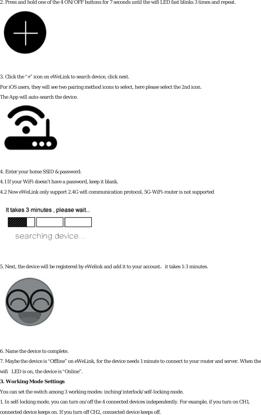 2. Press and hold one of the 4 ON/OFF buttons for 7 seconds until the wifi LED fast blinks 3 times and repeat.  3. Click the “+” icon on eWeLink to search device, click next. For iOS users, they will see two pairing method icons to select, here please select the 2nd icon. The App will auto-search the device.  4. Enter your home SSID &amp; password: 4.1 If your WiFi doesn’t have a password, keep it blank. 4.2 Now eWeLink only support 2.4G wifi communication protocol, 5G-WiFi-router is not supported  5. Next, the device will be registered by eWelink and add it to your account，it takes 1-3 minutes.  6. Name the device to complete. 7. Maybe the device is “Offline” on eWeLink, for the device needs 1 minute to connect to your router and server. When the wifi  LED is on, the device is “Online”. 3. Working Mode Settings You can set the switch among 3 working modes: inching/interlock/self-locking mode. 1. In self-locking mode, you can turn on/off the 4 connected devices independently. For example, if you turn on CH1, connected device keeps on. If you turn off CH2, connected device keeps off. 