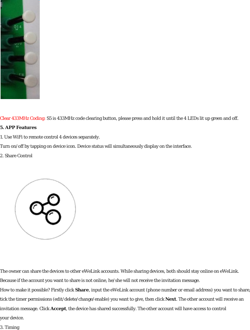  Clear 433MHz Coding: S5 is 433MHz code clearing button, please press and hold it until the 4 LEDs lit up green and off. 5. APP Features 1. Use WiFi to remote control 4 devices separately. Turn on/off by tapping on device icon. Device status will simultaneously display on the interface. 2. Share Control  The owner can share the devices to other eWeLink accounts. While sharing devices, both should stay online on eWeLink. Because if the account you want to share is not online, he/she will not receive the invitation message. How to make it possible? Firstly click Share, input the eWeLink account (phone number or email address) you want to share, tick the timer permissions (edit/delete/change/enable) you want to give, then click Next. The other account will receive an invitation message. Click Accept, the device has shared successfully. The other account will have access to control your device. 3. Timing 