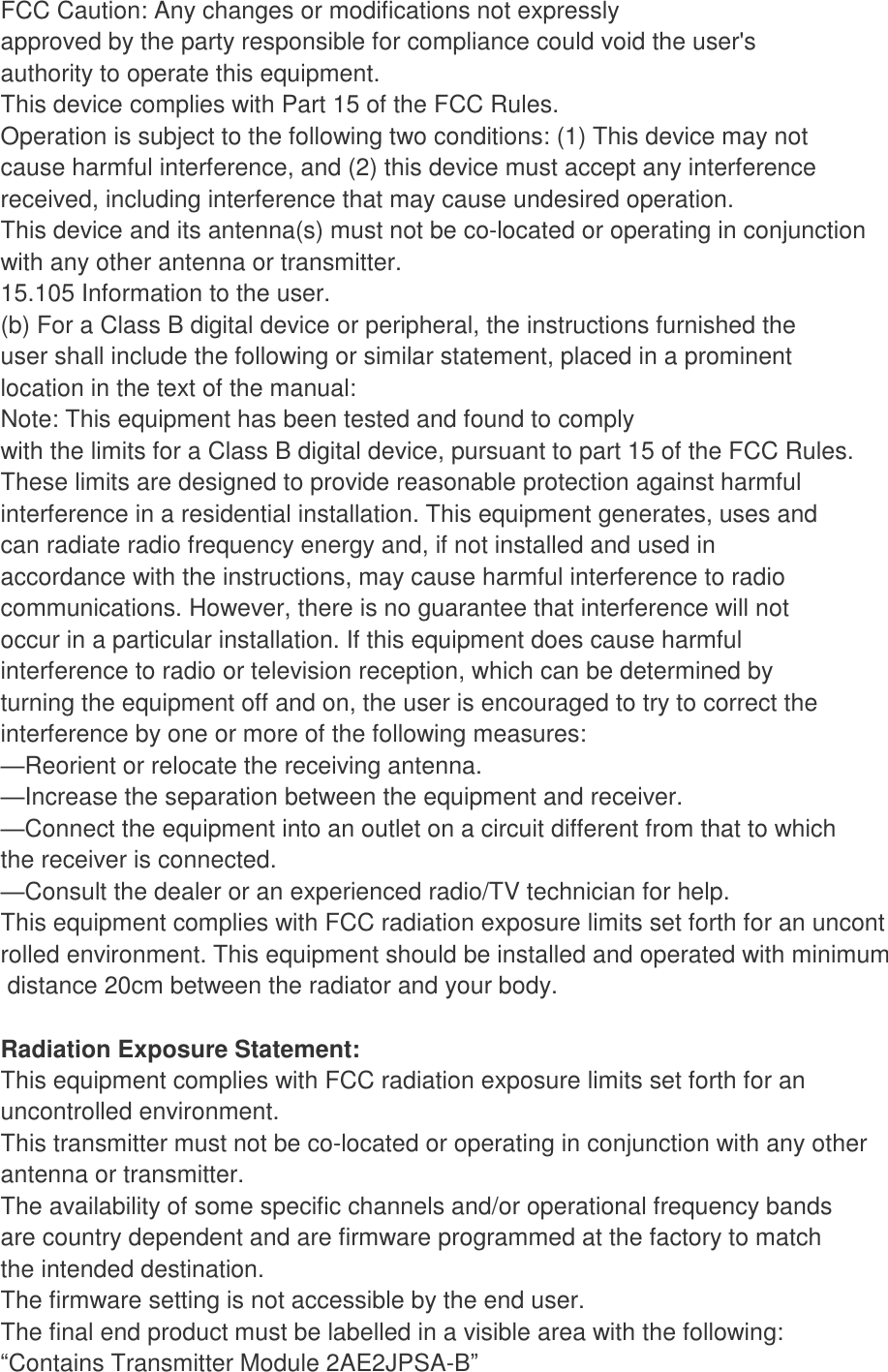 FCC Caution: Any changes or modifications not expressly approved by the party responsible for compliance could void the user&apos;s authority to operate this equipment. This device complies with Part 15 of the FCC Rules. Operation is subject to the following two conditions: (1) This device may not cause harmful interference, and (2) this device must accept any interference received, including interference that may cause undesired operation. This device and its antenna(s) must not be co-located or operating in conjunction with any other antenna or transmitter. 15.105 Information to the user. (b) For a Class B digital device or peripheral, the instructions furnished the user shall include the following or similar statement, placed in a prominent location in the text of the manual: Note: This equipment has been tested and found to comply with the limits for a Class B digital device, pursuant to part 15 of the FCC Rules. These limits are designed to provide reasonable protection against harmful interference in a residential installation. This equipment generates, uses and can radiate radio frequency energy and, if not installed and used in accordance with the instructions, may cause harmful interference to radio communications. However, there is no guarantee that interference will not occur in a particular installation. If this equipment does cause harmful interference to radio or television reception, which can be determined by turning the equipment off and on, the user is encouraged to try to correct the interference by one or more of the following measures: —Reorient or relocate the receiving antenna. —Increase the separation between the equipment and receiver. —Connect the equipment into an outlet on a circuit different from that to which the receiver is connected. —Consult the dealer or an experienced radio/TV technician for help. This equipment complies with FCC radiation exposure limits set forth for an uncontrolled environment. This equipment should be installed and operated with minimum distance 20cm between the radiator and your body.  Radiation Exposure Statement: This equipment complies with FCC radiation exposure limits set forth for an uncontrolled environment. This transmitter must not be co-located or operating in conjunction with any other  antenna or transmitter. The availability of some specific channels and/or operational frequency bands are country dependent and are firmware programmed at the factory to match the intended destination. The firmware setting is not accessible by the end user. The final end product must be labelled in a visible area with the following: “Contains Transmitter Module 2AE2JPSA-B” 