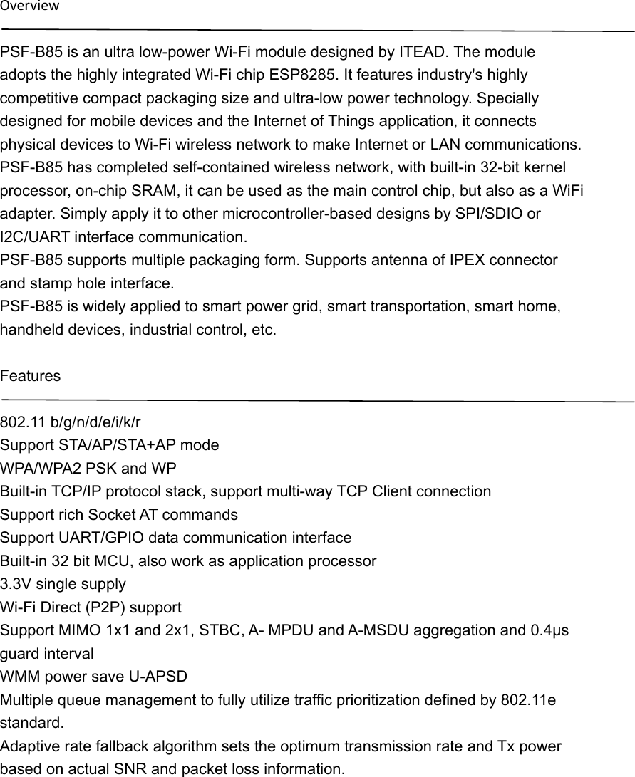 OverviewPSF-B85 is an ultra low-power Wi-Fi module designed by ITEAD. The module adopts the highly integrated Wi-Fi chip ESP8285. It features industry&apos;s highly competitive compact packaging size and ultra-low power technology. Specially designed for mobile devices and the Internet of Things application, it connects physical devices to Wi-Fi wireless network to make Internet or LAN communications. PSF-B85 has completed self-contained wireless network, with built-in 32-bit kernel processor, on-chip SRAM, it can be used as the main control chip, but also as a WiFi adapter. Simply apply it to other microcontroller-based designs by SPI/SDIO or I2C/UART interface communication. PSF-B85 supports multiple packaging form. Supports antenna of IPEX connector and stamp hole interface. PSF-B85 is widely applied to smart power grid, smart transportation, smart home, handheld devices, industrial control, etc.  Features  802.11 b/g/n/d/e/i/k/r Support STA/AP/STA+AP mode WPA/WPA2 PSK and WP Built-in TCP/IP protocol stack, support multi-way TCP Client connection Support rich Socket AT commands Support UART/GPIO data communication interface Built-in 32 bit MCU, also work as application processor 3.3V single supply Wi-Fi Direct (P2P) support Support MIMO 1x1 and 2x1, STBC, A- MPDU and A-MSDU aggregation and 0.4μs guard interval WMM power save U-APSD Multiple queue management to fully utilize traffic prioritization defined by 802.11e standard. Adaptive rate fallback algorithm sets the optimum transmission rate and Tx power based on actual SNR and packet loss information. 