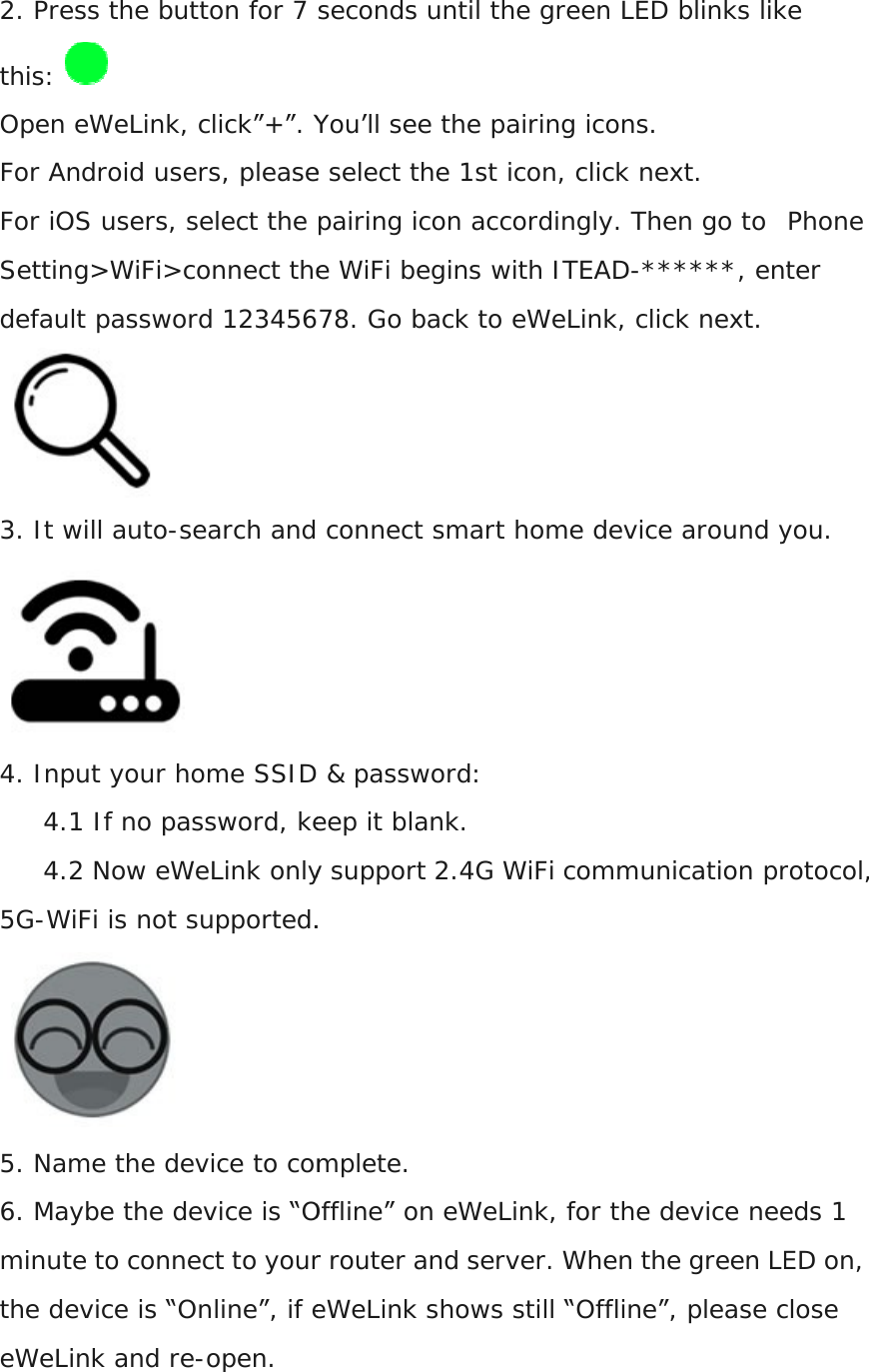 2. Press the button for 7 seconds until the green LEDthis:   Open eWeLink, click”+”. You’ll see the pairing icons.For Android users, please select the 1st icon, click next.For iOS users, select the pairing icon accordingly. Then go toSetting&gt;WiFi&gt;connect the WiFi begins with ITEADdefault password 12345678. Go back to eWeLink, click next. 3. It will auto-search and connect smart home device around you. 4. Input your home SSID &amp; password:4.1 If no password, keep it blank.4.2 Now eWeLink only support 2.4G WiFi communication5G-WiFi is not supported. 5. Name the device to complete.6. Maybe the device is “Offline” on eWeLink, for the device needs 1 minute to connect to your router and server. When the green LED on, the device is “Online”, if eWeLink shows still “Offline”, please close eWeLink and re-open.   2. Press the button for 7 seconds until the green LED blinks like Open eWeLink, click”+”. You’ll see the pairing icons. please select the 1st icon, click next. For iOS users, select the pairing icon accordingly. Then go to  Setting&gt;WiFi&gt;connect the WiFi begins with ITEAD-******, enter password 12345678. Go back to eWeLink, click next. and connect smart home device around you.4. Input your home SSID &amp; password: 4.1 If no password, keep it blank. only support 2.4G WiFi communication protocol, WiFi is not supported. 5. Name the device to complete. device is “Offline” on eWeLink, for the device needs 1 minute to connect to your router and server. When the green LED on, the device is “Online”, if eWeLink shows still “Offline”, please close  blinks like  Phone ******, enter and connect smart home device around you. protocol, device is “Offline” on eWeLink, for the device needs 1 minute to connect to your router and server. When the green LED on, the device is “Online”, if eWeLink shows still “Offline”, please close 