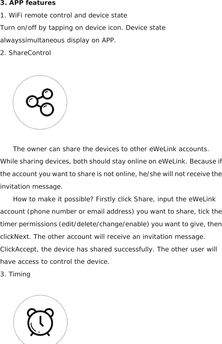 3. APP features 1. WiFi remote control and device state Turn on/off by tapping on device icon. Device state alwayssimultaneous display on APP. 2. ShareControl  The owner can share the devices to other eWeLink accounts. While sharing devices, both should stay online on eWeLink. Because if the account you want to share is not online, he/she will not receive the invitation message. How to make it possible? Firstly click Share, input the eWeLink account (phone number or email address) you want to share, tick the timer permissions (edit/delete/change/enable) you want to give, then clickNext. The other account will receive an invitation message. ClickAccept, the device has shared successfully. The other user will have access to control the device. 3. Timing  