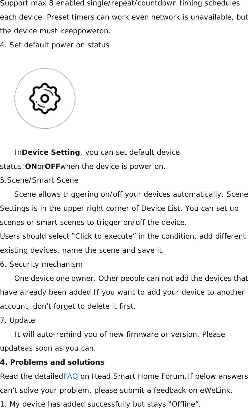 Support max 8 enabled single/repeat/countdown timing schedules each device. Preset timers can work even network is unavailable, but the device must keeppoweron. 4. Set default power on status  InDevice Setting, you can set default device status:ONorOFFwhen the device is power on. 5.Scene/Smart Scene Scene allows triggering on/off your devices automatically. Scene Settings is in the upper right corner of Device List. You can set up scenes or smart scenes to trigger on/off the device. Users should select “Click to execute” in the condition, add different existing devices, name the scene and save it. 6. Security mechanism One device one owner. Other people can not add the devices that have already been added.If you want to add your device to another account, don’t forget to delete it first. 7. Update It will auto-remind you of new firmware or version. Please updateas soon as you can. 4. Problems and solutions Read the detailedFAQ on Itead Smart Home Forum.If below answers can’t solve your problem, please submit a feedback on eWeLink. 1. My device has added successfully but stays “Offline”. 