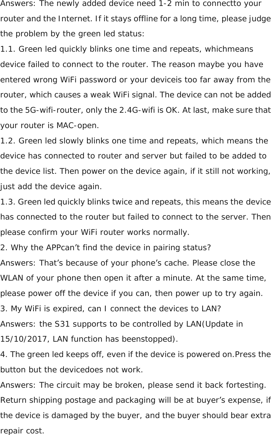 Answers: The newly added device need 1-2 min to connectto your router and the Internet. If it stays offline for a long time, please judge the problem by the green led status: 1.1. Green led quickly blinks one time and repeats, whichmeans device failed to connect to the router. The reason maybe you have entered wrong WiFi password or your deviceis too far away from the router, which causes a weak WiFi signal. The device can not be added to the 5G-wifi-router, only the 2.4G-wifi is OK. At last, make sure that your router is MAC-open. 1.2. Green led slowly blinks one time and repeats, which means the device has connected to router and server but failed to be added to the device list. Then power on the device again, if it still not working, just add the device again. 1.3. Green led quickly blinks twice and repeats, this means the device has connected to the router but failed to connect to the server. Then please confirm your WiFi router works normally. 2. Why the APPcan’t find the device in pairing status? Answers: That’s because of your phone’s cache. Please close the WLAN of your phone then open it after a minute. At the same time, please power off the device if you can, then power up to try again. 3. My WiFi is expired, can I connect the devices to LAN? Answers: the S31 supports to be controlled by LAN(Update in 15/10/2017, LAN function has beenstopped). 4. The green led keeps off, even if the device is powered on.Press the button but the devicedoes not work. Answers: The circuit may be broken, please send it back fortesting. Return shipping postage and packaging will be at buyer’s expense, if the device is damaged by the buyer, and the buyer should bear extra repair cost.  