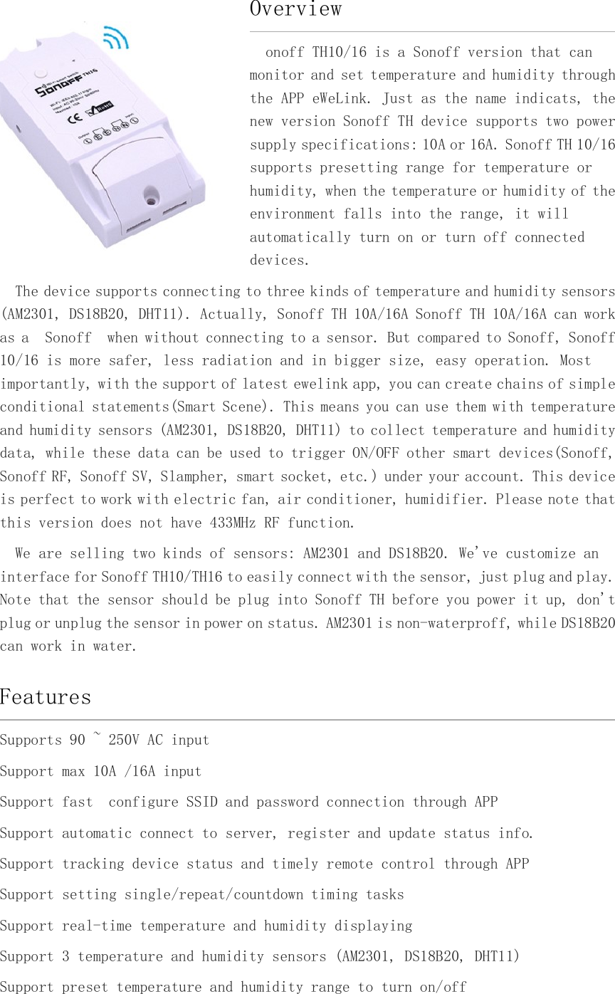 Overviewonoff TH10/16 is a Sonoff version that canmonitor and set temperature and humidity throughthe APP eWeLink. Just as the name indicats, thenew version Sonoff TH device supports two powersupply specifications: 10A or 16A. Sonoff TH 10/16supports presetting range for temperature orhumidity, when the temperature or humidity of theenvironment falls into the range, it willautomatically turn on or turn off connecteddevices.The device supports connecting to three kinds of temperature and humidity sensors(AM2301, DS18B20, DHT11). Actually, Sonoff TH 10A/16A Sonoff TH 10A/16A can workas a Sonoff when without connecting to a sensor. But compared to Sonoff, Sonoff10/16 is more safer, less radiation and in bigger size, easy operation. Mostimportantly, with the support of latest ewelink app, you can create chains of simpleconditional statements(Smart Scene). This means you can use them with temperatureand humidity sensors (AM2301, DS18B20, DHT11) to collect temperature and humiditydata, while these data can be used to trigger ON/OFF other smart devices(Sonoff,Sonoff RF, Sonoff SV, Slampher, smart socket, etc.) under your account. This deviceis perfect to work with electric fan, air conditioner, humidifier. Please note thatthis version does not have 433MHz RF function.We are selling two kinds of sensors: AM2301 and DS18B20. We&apos;ve customize aninterface for Sonoff TH10/TH16 to easily connect with the sensor, just plug and play.Note that the sensor should be plug into Sonoff TH before you power it up, don&apos;tplug or unplug the sensor in power on status. AM2301 is non-waterproff, while DS18B20can work in water.FeaturesSupports 90 ~ 250V AC inputSupport max 10A /16A inputSupport fast configure SSID and password connection through APPSupport automatic connect to server, register and update status info.Support tracking device status and timely remote control through APPSupport setting single/repeat/countdown timing tasksSupport real-time temperature and humidity displayingSupport 3 temperature and humidity sensors (AM2301, DS18B20, DHT11)Support preset temperature and humidity range to turn on/off