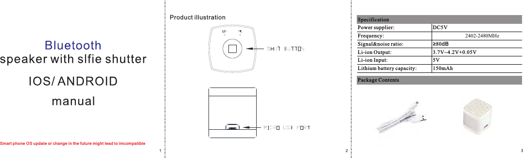 Smart phone OS update or change in the future might lead to imcompatibleProduct illustrationPower supplier: DC5VFrequency: 2402-2480MHzSignal&amp;noise ratio: &ge;80dBLi-ion Output: 3.7V~4.2V+0.05VLi-ion Input: 5VLithium battery capacity: 150mAhSpecificationPackage Contents