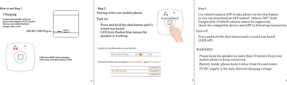 How to use Step 1.ChargingMICRO USB Plug inConnect the speaker with any device that supplies 5V DC power.Such as your android phone charger, M ac or PC.LED turns RED while chargingLED turns off while battery is fullStep 2.Pairing with your mobile phonePress and hold the shut button until a sound was heard.LED hole flashes blue means the speaker is working.CONNECTCONNECTCONNECTTurn on: