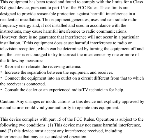    This equipment has been tested and found to comply with the limits for a Class B digital device, pursuant to part 15 of the FCC Rules. These limits are designed to provide reasonable protection against harmful interference in a residential installation. This equipment generates, uses and can radiate radio frequency energy and, if not installed and used in accordance with the instructions, may cause harmful interference to radio communications. However, there is no guarantee that interference will not occur in a particular installation. If this equipment does cause harmful interference to radio or television reception, which can be determined by turning the equipment off and on, the user is encouraged to try to correct the interference by one or more of the following measures: &bull;  Reorient or relocate the receiving antenna. &bull;  Increase the separation between the equipment and receiver. &bull;  Connect the equipment into an outlet on a circuit different from that to which the receiver is connected. &bull;  Consult the dealer or an experienced radio/TV technician for help.  Caution: Any changes or modifcations to this device not explicitly approved by manufacturer could void your authority to operate this equipment.  This device complies with part 15 of the FCC Rules. Operation is subject to the following two conditions: (1) This device may not cause harmful interference, and (2) this device must accept any interference received, including interference that may cause undesired operation.     