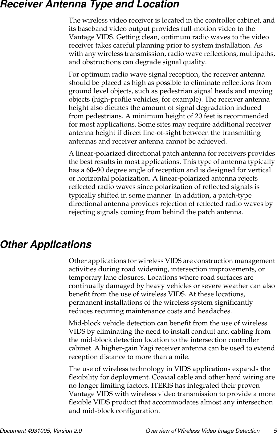 Document 4931005, Version 2.0 Overview of Wireless Video Image Detection 5Receiver Antenna Type and LocationThe wireless video receiver is located in the controller cabinet, andits baseband video output provides full-motion video to theVantage VIDS. Getting clean, optimum radio waves to the videoreceiver takes careful planning prior to system installation. Aswith any wireless transmission, radio wave reflections, multipaths,and obstructions can degrade signal quality.For optimum radio wave signal reception, the receiver antennashould be placed as high as possible to eliminate reflections fromground level objects, such as pedestrian signal heads and movingobjects (high-profile vehicles, for example). The receiver antennaheight also dictates the amount of signal degradation inducedfrom pedestrians. A minimum height of 20 feet is recommendedfor most applications. Some sites may require additional receiverantenna height if direct line-of-sight between the transmittingantennas and receiver antenna cannot be achieved.A linear-polarized directional patch antenna for receivers providesthe best results in most applications. This type of antenna typicallyhas a 60–90 degree angle of reception and is designed for verticalor horizontal polarization. A linear-polarized antenna rejectsreflected radio waves since polarization of reflected signals istypically shifted in some manner. In addition, a patch-typedirectional antenna provides rejection of reflected radio waves byrejecting signals coming from behind the patch antenna.Other ApplicationsOther applications for wireless VIDS are construction managementactivities during road widening, intersection improvements, ortemporary lane closures. Locations where road surfaces arecontinually damaged by heavy vehicles or severe weather can alsobenefit from the use of wireless VIDS. At these locations,permanent installations of the wireless system significantlyreduces recurring maintenance costs and headaches.Mid-block vehicle detection can benefit from the use of wirelessVIDS by eliminating the need to install conduit and cabling fromthe mid-block detection location to the intersection controllercabinet. A higher-gain Yagi receiver antenna can be used to extendreception distance to more than a mile.The use of wireless technology in VIDS applications expands theflexibility for deployment. Coaxial cable and other hard wiring areno longer limiting factors. ITERIS has integrated their provenVantage VIDS with wireless video transmission to provide a moreflexibleVIDSproductthataccommodatesalmostanyintersectionand mid-block configuration.