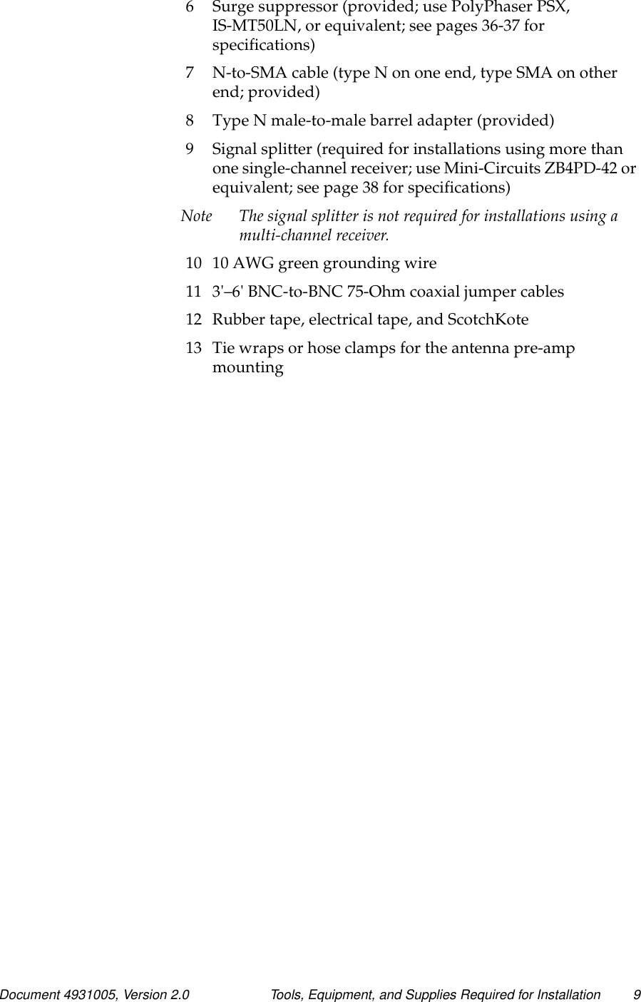 Document 4931005, Version 2.0 Tools, Equipment, and Supplies Required for Installation 96 Surge suppressor (provided; use PolyPhaser PSX,IS-MT50LN, or equivalent; see pages 36-37 forspecifications)7 N-to-SMA cable (type N on one end, type SMA on otherend; provided)8 Type N male-to-male barrel adapter (provided)9 Signal splitter (required for installations using more thanone single-channel receiver; use Mini-Circuits ZB4PD-42 orequivalent; see page 38 for specifications)Note The signal splitter is not required for installations using amulti-channel receiver.10 10 AWG green grounding wire11 3&apos;–6&apos; BNC-to-BNC 75-Ohm coaxial jumper cables12 Rubber tape, electrical tape, and ScotchKote13 Tie wraps or hose clamps for the antenna pre-ampmounting