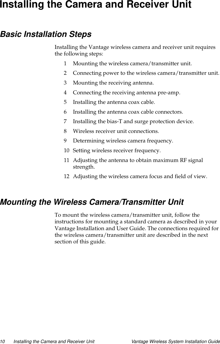 10 Installing the Camera and Receiver Unit Vantage Wireless System Installation GuideInstalling the Camera and Receiver UnitBasic Installation StepsInstalling the Vantage wireless camera and receiver unit requiresthe following steps:1 Mounting the wireless camera/transmitter unit.2 Connecting power to the wireless camera/transmitter unit.3 Mounting the receiving antenna.4 Connecting the receiving antenna pre-amp.5 Installing the antenna coax cable.6 Installing the antenna coax cable connectors.7 Installing the bias-T and surge protection device.8 Wireless receiver unit connections.9 Determining wireless camera frequency.10 Setting wireless receiver frequency.11 Adjusting the antenna to obtain maximum RF signalstrength.12 Adjusting the wireless camera focus and field of view.Mounting the Wireless Camera/Transmitter UnitTo mount the wireless camera/transmitter unit, follow theinstructions for mounting a standard camera as described in yourVantage Installation and User Guide. The connections required forthe wireless camera/transmitter unit are described in the nextsection of this guide.