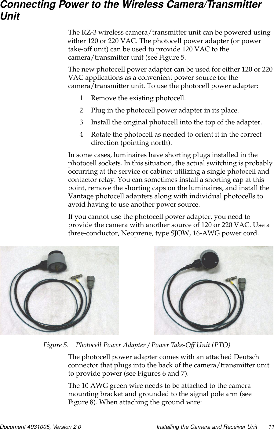 Document 4931005, Version 2.0 Installing the Camera and Receiver Unit 11Connecting Power to the Wireless Camera/TransmitterUnitThe RZ-3 wireless camera/transmitter unit can be powered usingeither 120 or 220 VAC. The photocell power adapter (or powertake-off unit) can be used to provide 120 VAC to thecamera/transmitter unit (see Figure 5.The new photocell power adapter can be used for either 120 or 220VAC applications as a convenient power source for thecamera/transmitter unit. To use the photocell power adapter:1 Remove the existing photocell.2 Plug in the photocell power adapter in its place.3 Install the original photocell into the top of the adapter.4 Rotate the photocell as needed to orient it in the correctdirection (pointing north).In some cases, luminaires have shorting plugs installed in thephotocell sockets. In this situation, the actual switching is probablyoccurring at the service or cabinet utilizing a single photocell andcontactor relay. You can sometimes install a shorting cap at thispoint, remove the shorting caps on the luminaires, and install theVantage photocell adapters along with individual photocells toavoid having to use another power source.If you cannot use the photocell power adapter, you need toprovide the camera with another source of 120 or 220 VAC. Use athree-conductor, Neoprene, type SJOW, 16-AWG power cord.Figure 5. Photocell Power Adapter / Power Take-Off Unit (PTO)The photocell power adapter comes with an attached Deutschconnector that plugs into the back of the camera/transmitter unitto provide power (see Figures 6 and 7).The 10 AWG green wire needs to be attached to the cameramounting bracket and grounded to the signal pole arm (seeFigure 8). When attaching the ground wire: