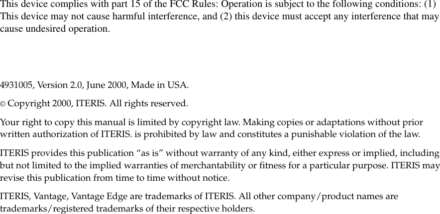 This device complies with part 15 of the FCC Rules: Operation is subject to the following conditions: (1)This device may not cause harmful interference, and (2) this device must accept any interference that maycause undesired operation.4931005, Version 2.0, June 2000, Made in USA.©Copyright 2000, ITERIS. All rights reserved.Your right to copy this manual is limited by copyright law. Making copies or adaptations without priorwritten authorization of ITERIS. is prohibited by law and constitutes a punishable violation of the law.ITERIS provides this publication “as is” without warranty of any kind, either express or implied, includingbut not limited to the implied warranties of merchantability or fitness for a particular purpose. ITERIS mayrevise this publication from time to time without notice.ITERIS, Vantage, Vantage Edge are trademarks of ITERIS. All other company/product names aretrademarks/registered trademarks of their respective holders.