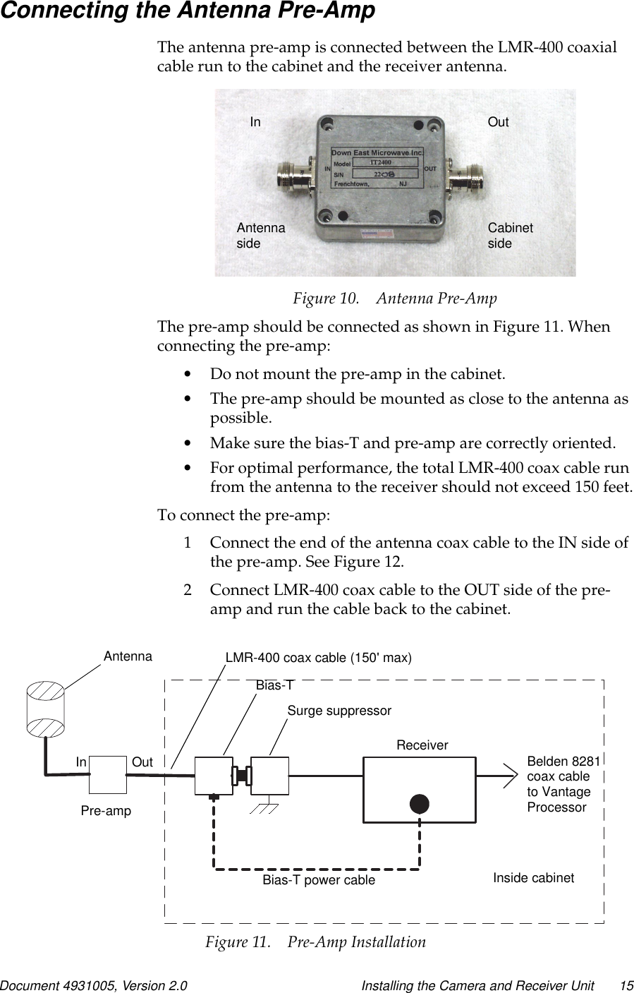 Document 4931005, Version 2.0 Installing the Camera and Receiver Unit 15Connecting the Antenna Pre-AmpThe antenna pre-amp is connected between the LMR-400 coaxialcable run to the cabinet and the receiver antenna.Figure 10. Antenna Pre-AmpThe pre-amp should be connected as shown in Figure 11. Whenconnecting the pre-amp:•Do not mount the pre-amp in the cabinet.•Thepre-ampshouldbemountedasclosetotheantennaaspossible.•Make sure the bias-T and pre-amp are correctly oriented.•For optimal performance, the total LMR-400 coax cable runfrom the antenna to the receiver should not exceed 150 feet.To connect the pre-amp:1 Connect the end of the antenna coax cable to the IN side ofthe pre-amp. See Figure 12.2 Connect LMR-400 coax cable to the OUT side of the pre-amp and run the cable back to the cabinet.In OutAntennaside CabinetsideInside cabinetBelden 8281coax cableto VantageAntennaPre-ampOutInLMR-400 coax cable (150&apos; max)Bias-TSurge suppressorReceiverBias-T power cableProcessorFigure 11. Pre-Amp Installation