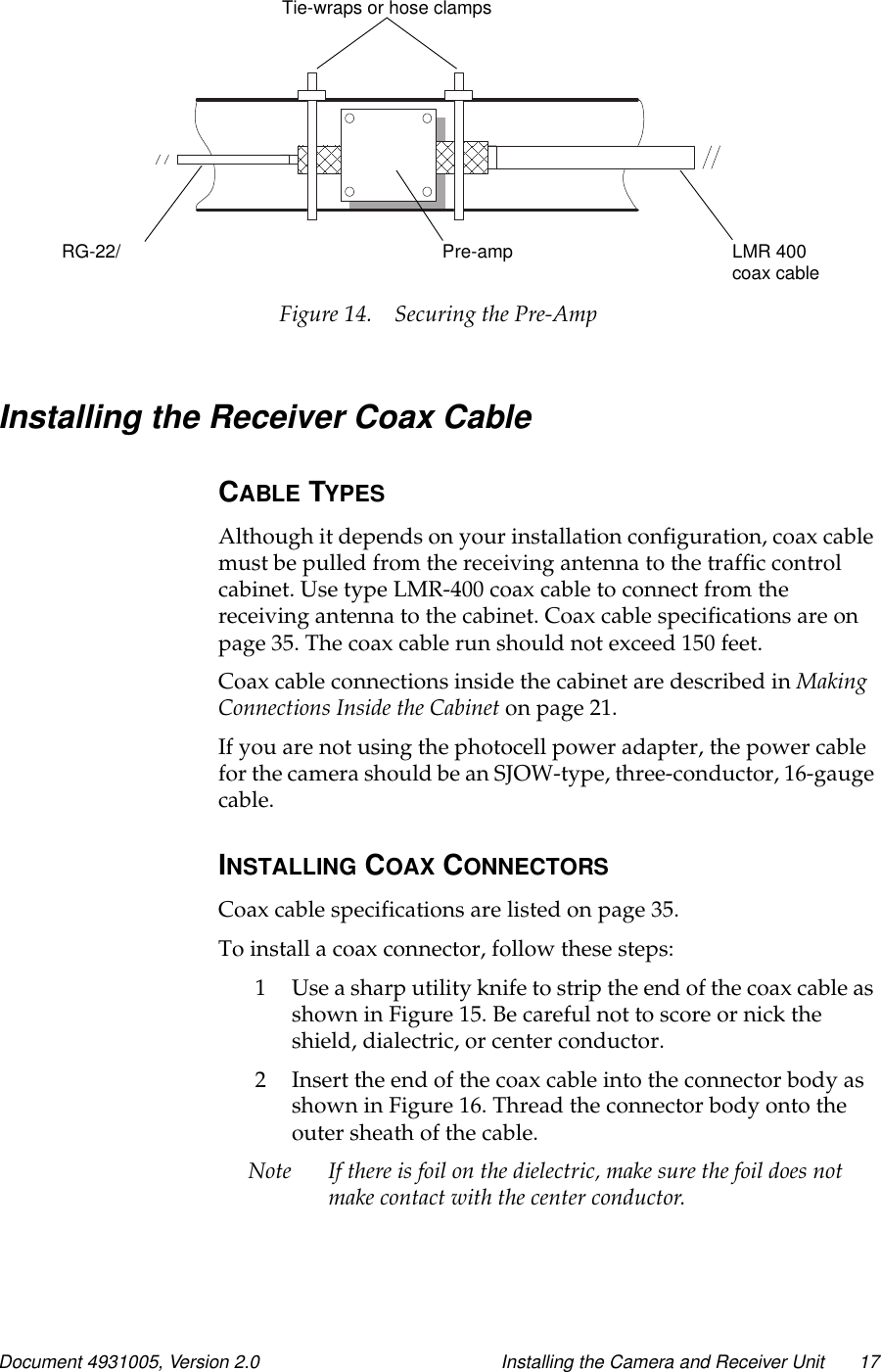 Document 4931005, Version 2.0 Installing the Camera and Receiver Unit 17Figure 14. Securing the Pre-AmpInstalling the Receiver Coax CableCABLE TYPESAlthough it depends on your installation configuration, coax cablemust be pulled from the receiving antenna to the traffic controlcabinet.UsetypeLMR-400coaxcabletoconnectfromthereceiving antenna to the cabinet. Coax cable specifications are onpage 35. The coax cable run should not exceed 150 feet.Coax cable connections inside the cabinet are described in MakingConnections Inside the Cabinet on page 21.If you are not using the photocell power adapter, the power cablefor the camera should be an SJOW-type, three-conductor, 16-gaugecable.INSTALLING COAX CONNECTORSCoax cable specifications are listed on page 35.To install a coax connector, follow these steps:1 Use a sharp utility knife to strip the end of the coax cable asshowninFigure15.Becarefulnottoscoreornicktheshield, dialectric, or center conductor.2 Insert the end of the coax cable into the connector body asshown in Figure 16. Thread the connector body onto theouter sheath of the cable.Note If there is foil on the dielectric, make sure the foil does notmake contact with the center conductor.Pre-AmpLMR 400coax cablePre-ampRG-22/Tie-wraps or hose clamps