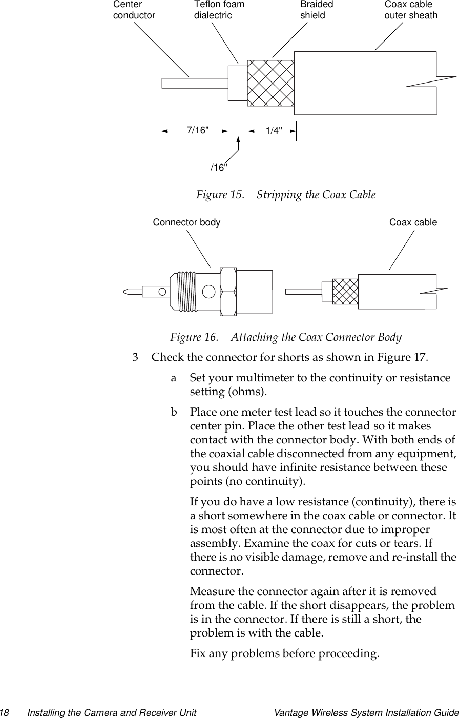 18 Installing the Camera and Receiver Unit Vantage Wireless System Installation GuideFigure 15. Stripping the Coax CableFigure 16. Attaching the Coax Connector Body3 Check the connector for shorts as shown in Figure 17.a Set your multimeter to the continuity or resistancesetting (ohms).b Place one meter test lead so it touches the connectorcenter pin. Place the other test lead so it makescontact with the connector body. With both ends ofthe coaxial cable disconnected from any equipment,you should have infinite resistance between thesepoints (no continuity).If you do have a low resistance (continuity), there isa short somewhere in the coax cable or connector. Itis most often at the connector due to improperassembly. Examine the coax for cuts or tears. Ifthere is no visible damage, remove and re-install theconnector.Measure the connector again after it is removedfrom the cable. If the short disappears, the problemis in the connector. If there is still a short, theproblem is with the cable.Fix any problems before proceeding.1/4&quot;/16&quot;7/16&quot;Coax cableBraidedshield outer sheathTeflon foamdialectricCenterconductorCoax cableConnector body