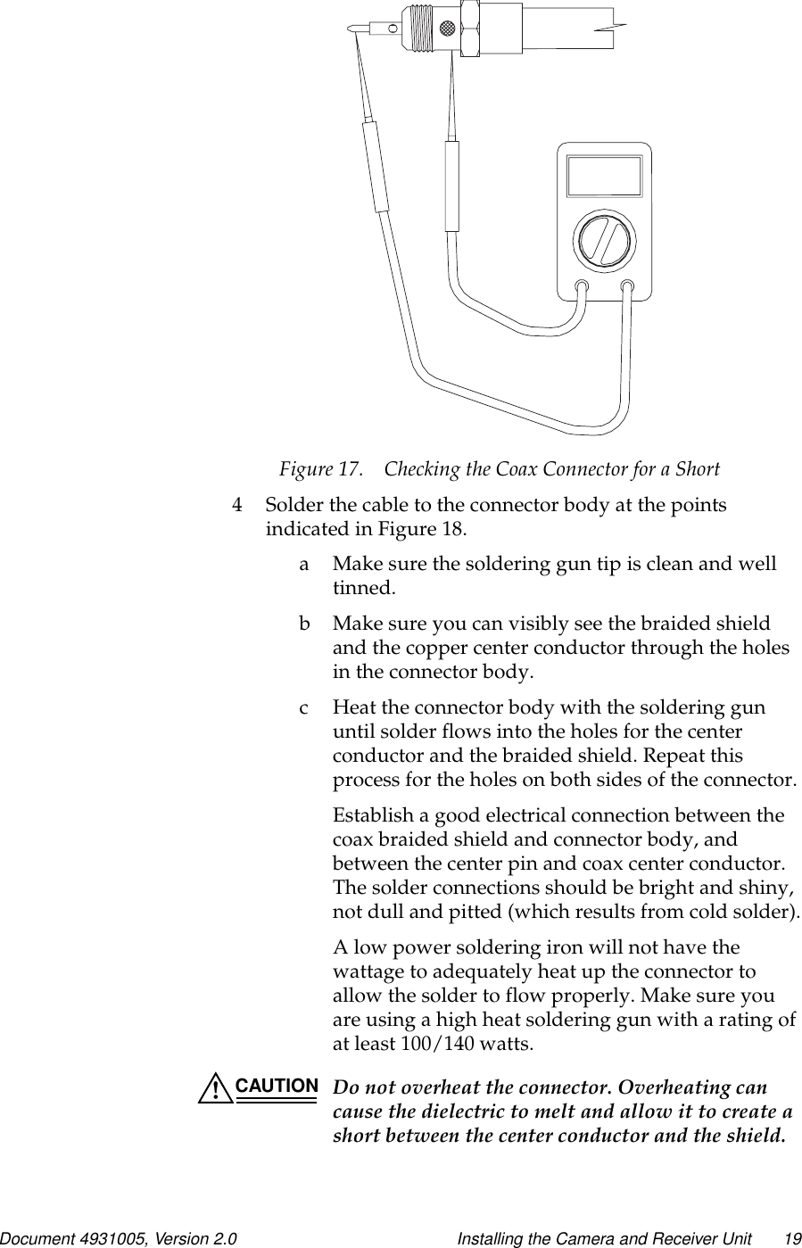 Document 4931005, Version 2.0 Installing the Camera and Receiver Unit 19Figure 17. Checking the Coax Connector for a Short4 Solder the cable to the connector body at the pointsindicated in Figure 18.a Makesurethesolderingguntipiscleanandwelltinned.b Makesureyoucanvisiblyseethebraidedshieldand the copper center conductor through the holesin the connector body.c Heat the connector body with the soldering gununtil solder flows into the holes for the centerconductor and the braided shield. Repeat thisprocess for the holes on both sides of the connector.Establish a good electrical connection between thecoax braided shield and connector body, andbetween the center pin and coax center conductor.The solder connections should be bright and shiny,not dull and pitted (which results from cold solder).A low power soldering iron will not have thewattage to adequately heat up the connector toallow the solder to flow properly. Make sure youareusingahighheatsolderinggunwitharatingofat least 100/140 watts.CAUTION Do not overheat the connector. Overheating cancause the dielectric to melt and allow it to create ashort between the center conductor and the shield.