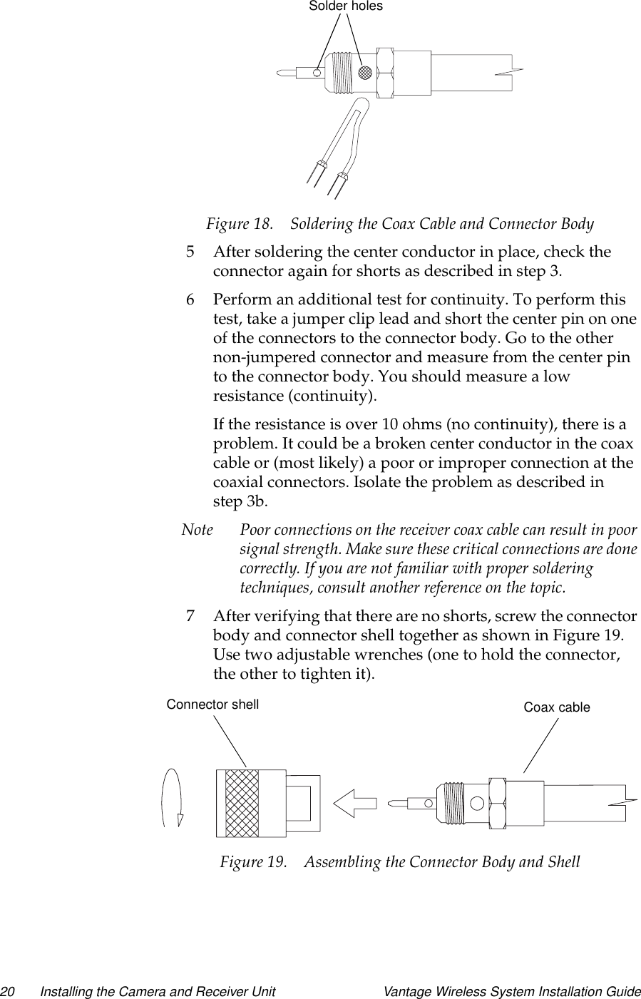 20 Installing the Camera and Receiver Unit Vantage Wireless System Installation GuideFigure 18. Soldering the Coax Cable and Connector Body5 After soldering the center conductor in place, check theconnector again for shorts as described in step 3.6 Perform an additional test for continuity. To perform thistest, take a jumper clip lead and short the center pin on oneof the connectors to the connector body. Go to the othernon-jumpered connector and measure from the center pinto the connector body. You should measure a lowresistance (continuity).If the resistance is over 10 ohms (no continuity), there is aproblem. It could be a broken center conductor in the coaxcable or (most likely) a poor or improper connection at thecoaxial connectors. Isolate the problem as described instep 3b.Note Poor connections on the receiver coax cable can result in poorsignal strength. Make sure these critical connections are donecorrectly. If you are not familiar with proper solderingtechniques, consult another reference on the topic.7 After verifying that there are no shorts, screw the connectorbody and connector shell together as shown in Figure 19.Use two adjustable wrenches (one to hold the connector,the other to tighten it).Figure 19. Assembling the Connector Body and ShellSolder holesConnector shell Coax cable