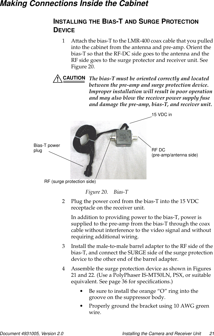 Document 4931005, Version 2.0 Installing the Camera and Receiver Unit 21Making Connections Inside the CabinetINSTALLING THE BIAS-T AND SURGE PROTECTIONDEVICE1 Attach the bias-T to the LMR-400 coax cable that you pulledinto the cabinet from the antenna and pre-amp. Orient thebias-T so that the RF-DC side goes to the antenna and theRF side goes to the surge protector and receiver unit. SeeFigure 20.CAUTION The bias-T must be oriented correctly and locatedbetween the pre-amp and surge protection device.Improper installation will result in poor operationand may also blow the receiver power supply fuseand damage the pre-amp, bias-T, and receiver unit.Figure 20. Bias-T2 Plug the power cord from the bias-T into the 15 VDCreceptacle on the receiver unit.In addition to providing power to the bias-T, power issupplied to the pre-amp from the bias-T through the coaxcable without interference to the video signal and withoutrequiring additional wiring.3 Install the male-to-male barrel adapter to the RF side of thebias-T, and connect the SURGE side of the surge protectiondevice to the other end of the barrel adapter.4 Assemble the surge protection device as shown in Figures21 and 22. (Use a PolyPhaser IS-MT50LN, PSX, or suitableequivalent. See page 36 for specifications.)•Be sure to install the orange “O” ring into thegroove on the suppressor body.•Properly ground the bracket using 10 AWG greenwire.15 VDC inRF DC(pre-amp/antenna side)RF (surge protection side)Bias-T powerplug