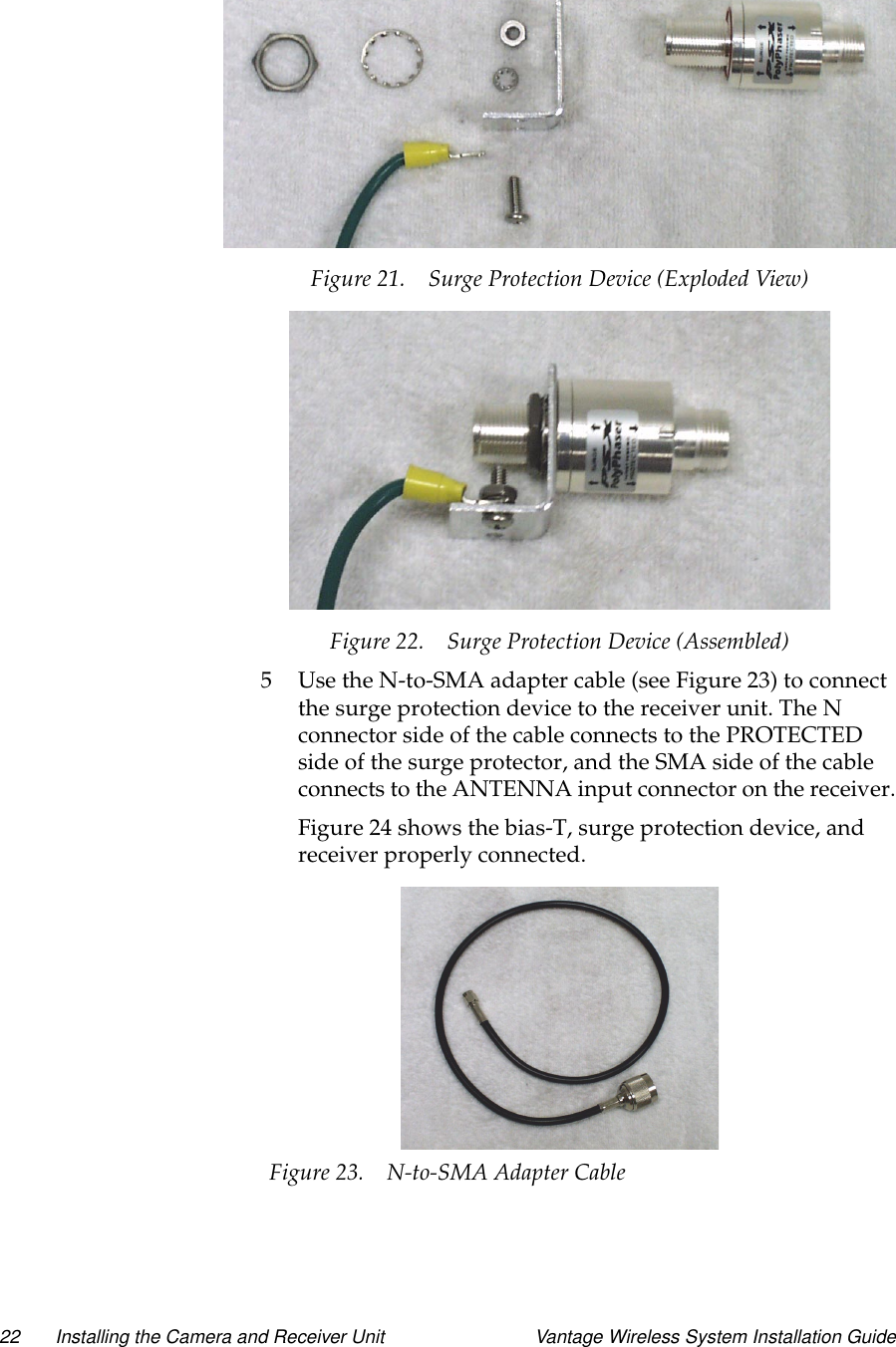 22 Installing the Camera and Receiver Unit Vantage Wireless System Installation GuideFigure 21. Surge Protection Device (Exploded View)Figure 22. Surge Protection Device (Assembled)5 Use the N-to-SMA adapter cable (see Figure 23) to connectthe surge protection device to the receiver unit. The Nconnector side of the cable connects to the PROTECTEDside of the surge protector, and the SMA side of the cableconnects to the ANTENNA input connector on the receiver.Figure 24 shows the bias-T, surge protection device, andreceiver properly connected.Figure 23. N-to-SMA Adapter Cable