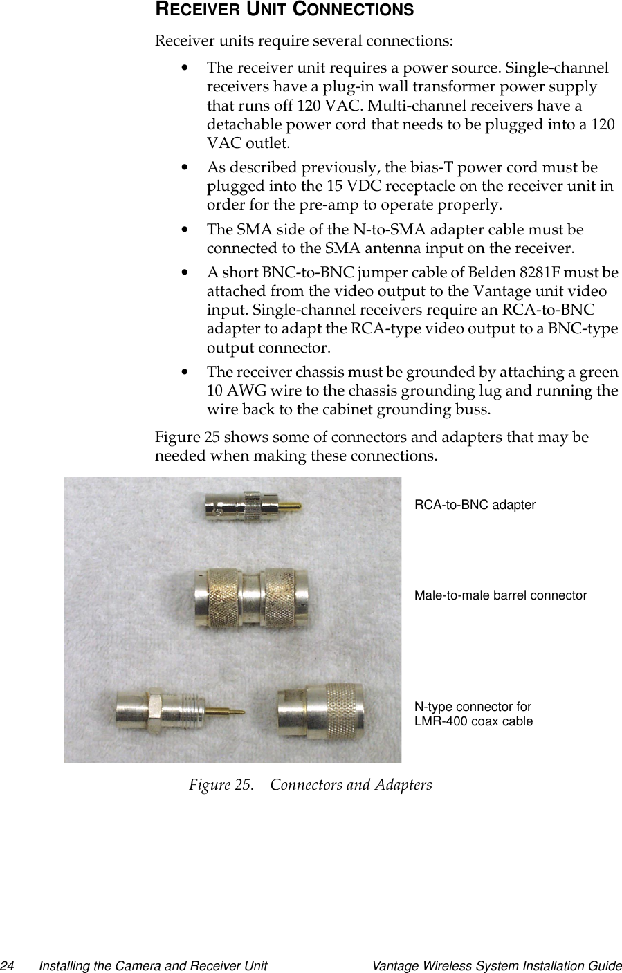 24 Installing the Camera and Receiver Unit Vantage Wireless System Installation GuideRECEIVER UNIT CONNECTIONSReceiver units require several connections:•The receiver unit requires a power source. Single-channelreceivers have a plug-in wall transformer power supplythat runs off 120 VAC. Multi-channel receivers have adetachable power cord that needs to be plugged into a 120VAC outlet.•As described previously, the bias-T power cord must beplugged into the 15 VDC receptacle on the receiver unit inorder for the pre-amp to operate properly.•TheSMAsideoftheN-to-SMAadaptercablemustbeconnected to the SMA antenna input on the receiver.•A short BNC-to-BNC jumper cable of Belden 8281F must beattached from the video output to the Vantage unit videoinput. Single-channel receivers require an RCA-to-BNCadapter to adapt the RCA-type video output to a BNC-typeoutput connector.•The receiver chassis must be grounded by attaching a green10 AWG wire to the chassis grounding lug and running thewire back to the cabinet grounding buss.Figure 25 shows some of connectors and adapters that may beneeded when making these connections.Figure 25. Connectors and AdaptersRCA-to-BNC adapterMale-to-male barrel connectorN-type connector forLMR-400 coax cable
