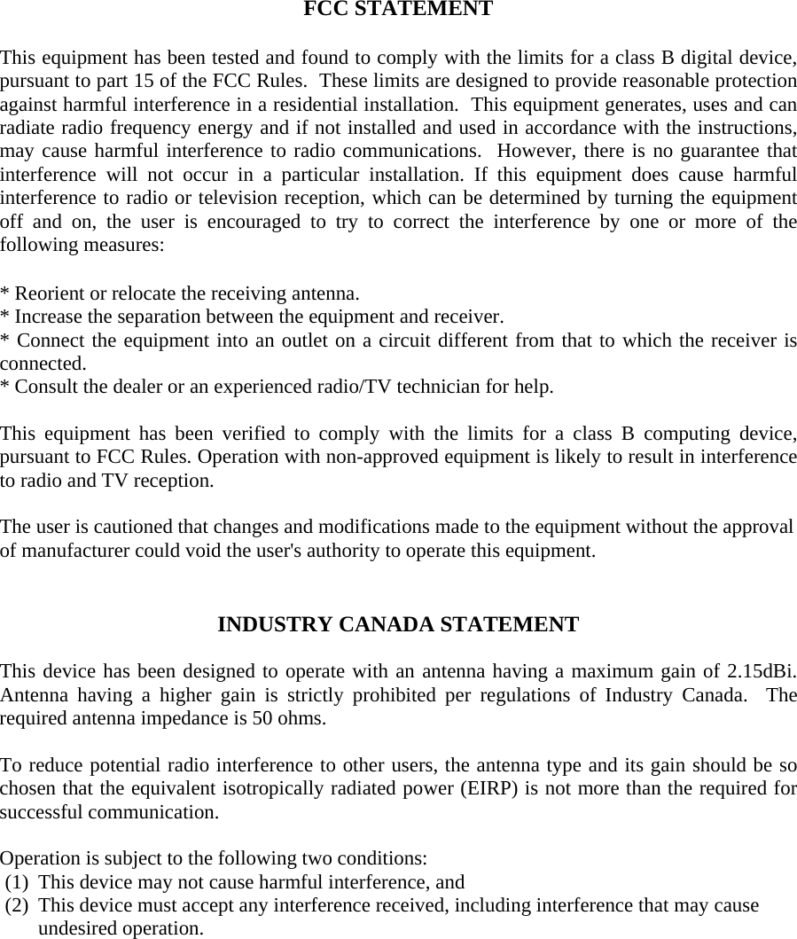 FCC STATEMENT  This equipment has been tested and found to comply with the limits for a class B digital device, pursuant to part 15 of the FCC Rules.  These limits are designed to provide reasonable protection against harmful interference in a residential installation.  This equipment generates, uses and can radiate radio frequency energy and if not installed and used in accordance with the instructions, may cause harmful interference to radio communications.  However, there is no guarantee that interference will not occur in a particular installation. If this equipment does cause harmful interference to radio or television reception, which can be determined by turning the equipment off and on, the user is encouraged to try to correct the interference by one or more of the following measures:  * Reorient or relocate the receiving antenna. * Increase the separation between the equipment and receiver. * Connect the equipment into an outlet on a circuit different from that to which the receiver is connected. * Consult the dealer or an experienced radio/TV technician for help.  This equipment has been verified to comply with the limits for a class B computing device, pursuant to FCC Rules. Operation with non-approved equipment is likely to result in interference to radio and TV reception.    The user is cautioned that changes and modifications made to the equipment without the approval of manufacturer could void the user&apos;s authority to operate this equipment.   INDUSTRY CANADA STATEMENT  This device has been designed to operate with an antenna having a maximum gain of 2.15dBi.  Antenna having a higher gain is strictly prohibited per regulations of Industry Canada.  The required antenna impedance is 50 ohms.    To reduce potential radio interference to other users, the antenna type and its gain should be so chosen that the equivalent isotropically radiated power (EIRP) is not more than the required for successful communication.  Operation is subject to the following two conditions: (1) This device may not cause harmful interference, and (2) This device must accept any interference received, including interference that may cause undesired operation.  