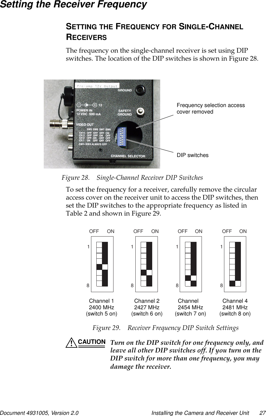 Document 4931005, Version 2.0 Installing the Camera and Receiver Unit 27Setting the Receiver FrequencySETTING THE FREQUENCY FOR SINGLE-CHANNELRECEIVERSThe frequency on the single-channel receiver is set using DIPswitches. The location of the DIP switches is shown in Figure 28.Figure 28. Single-Channel Receiver DIP SwitchesTo set the frequency for a receiver, carefully remove the circularaccess cover on the receiver unit to access the DIP switches, thenset the DIP switches to the appropriate frequency as listed inTable 2 and shown in Figure 29.Figure 29. Receiver Frequency DIP Switch SettingsCAUTION Turn on the DIP switch for one frequency only, andleave all other DIP switches off. If you turn on theDIP switch for more than one frequency, you maydamage the receiver.Frequency selection accesscover removedDIP switches18OFF ON OFF OFFON ON1188ONOFF18Channel 12400 MHz Channel 22427 MHz Channel 2454 MHz Channel 42481 MHz(switch 5 on) (switch 6 on) (switch 7 on) (switch 8 on)