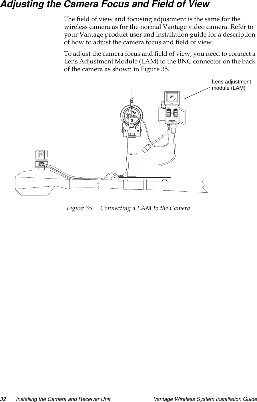 32 Installing the Camera and Receiver Unit Vantage Wireless System Installation GuideAdjusting the Camera Focus and Field of ViewThe field of view and focusing adjustment is the same for thewireless camera as for the normal Vantage video camera. Refer toyour Vantage product user and installation guide for a descriptionof how to adjust the camera focus and field of view.To adjust the camera focus and field of view, you need to connect aLens Adjustment Module (LAM) to the BNC connector on the backofthecameraasshowninFigure35.Figure 35. Connecting a LAM to the CameraLens adjustmentmodule (LAM)