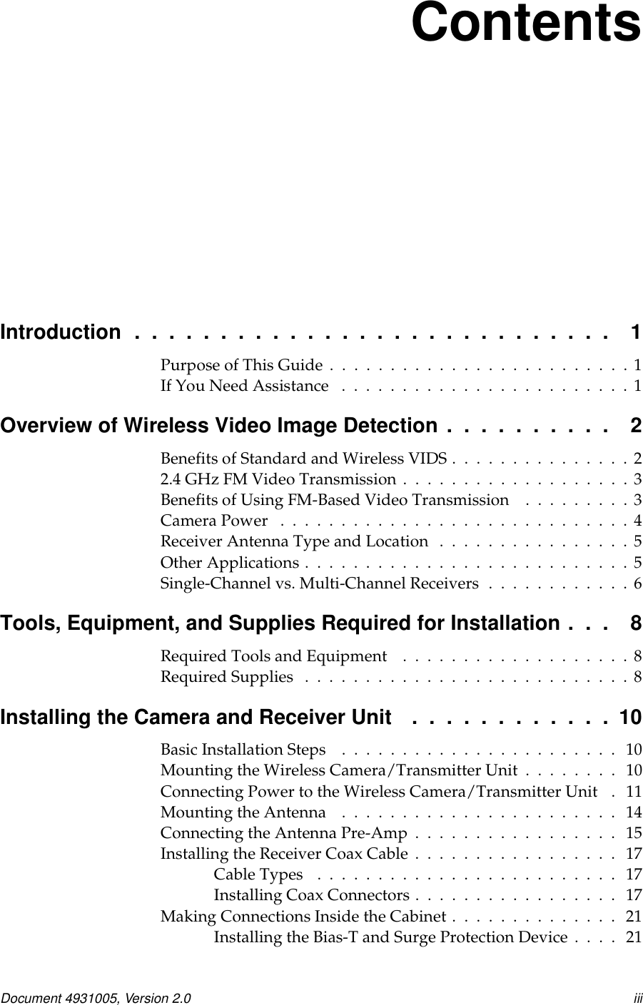 Document 4931005, Version 2.0 iiiContentsIntroduction . . .......................... 1PurposeofThisGuide.........................1IfYouNeedAssistance ........................1OverviewofWirelessVideoImageDetection.......... 2BenefitsofStandardandWirelessVIDS...............22.4GHzFMVideoTransmission...................3BenefitsofUsingFM-BasedVideoTransmission .........3CameraPower .............................4ReceiverAntennaTypeandLocation ................5OtherApplications...........................5Single-Channelvs.Multi-ChannelReceivers............6Tools, Equipment, and Supplies Required for Installation . . . 8RequiredToolsandEquipment ...................8RequiredSupplies ...........................8InstallingtheCameraandReceiverUnit ............10BasicInstallationSteps ....................... 10Mounting the Wireless Camera/Transmitter Unit . . . . . . . . 10Connecting Power to the Wireless Camera/Transmitter Unit . 11MountingtheAntenna ....................... 14ConnectingtheAntennaPre-Amp................. 15InstallingtheReceiverCoaxCable................. 17CableTypes ......................... 17InstallingCoaxConnectors................. 17MakingConnectionsInsidetheCabinet.............. 21Installing the Bias-T and Surge Protection Device . . . . 21