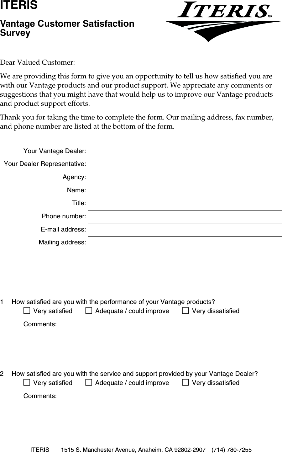 ITERIS 1515 S. Manchester Avenue, Anaheim, CA 92802-2907 (714) 780-7255ITERISVantage Customer Satisfaction SurveyDear Valued Customer:We are providing this form to give you an opportunity to tell us how satisfied you are with our Vantage products and our product support. We appreciate any comments or suggestions that you might have that would help us to improve our Vantage products and product support efforts.Thank you for taking the time to complete the form. Our mailing address, fax number, and phone number are listed at the bottom of the form.Your Vantage Dealer:Your Dealer Representative:Agency:Name:Title:Phone number:E-mail address:Mailing address:1 How satisfied are you with the performance of your Vantage products?!Very satisfied !Adequate / could improve !Very dissatisfiedComments:2 How satisfied are you with the service and support provided by your Vantage Dealer?!Very satisfied !Adequate / could improve !Very dissatisfiedComments: