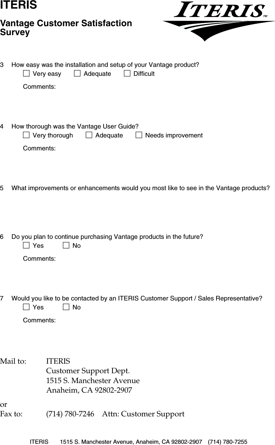 ITERIS 1515 S. Manchester Avenue, Anaheim, CA 92802-2907 (714) 780-7255ITERISVantage Customer Satisfaction SurveyMail to: ITERISCustomer Support Dept.1515 S. Manchester AvenueAnaheim, CA 92802-2907or Fax to: (714) 780-7246 Attn: Customer Support3 How easy was the installation and setup of your Vantage product?!Very easy !Adequate !DifficultComments:4 How thorough was the Vantage User Guide?!Very thorough !Adequate !Needs improvementComments:5 What improvements or enhancements would you most like to see in the Vantage products?6 Do you plan to continue purchasing Vantage products in the future?!Yes !NoComments:7 Would you like to be contacted by an ITERIS Customer Support / Sales Representative?!Yes !NoComments: