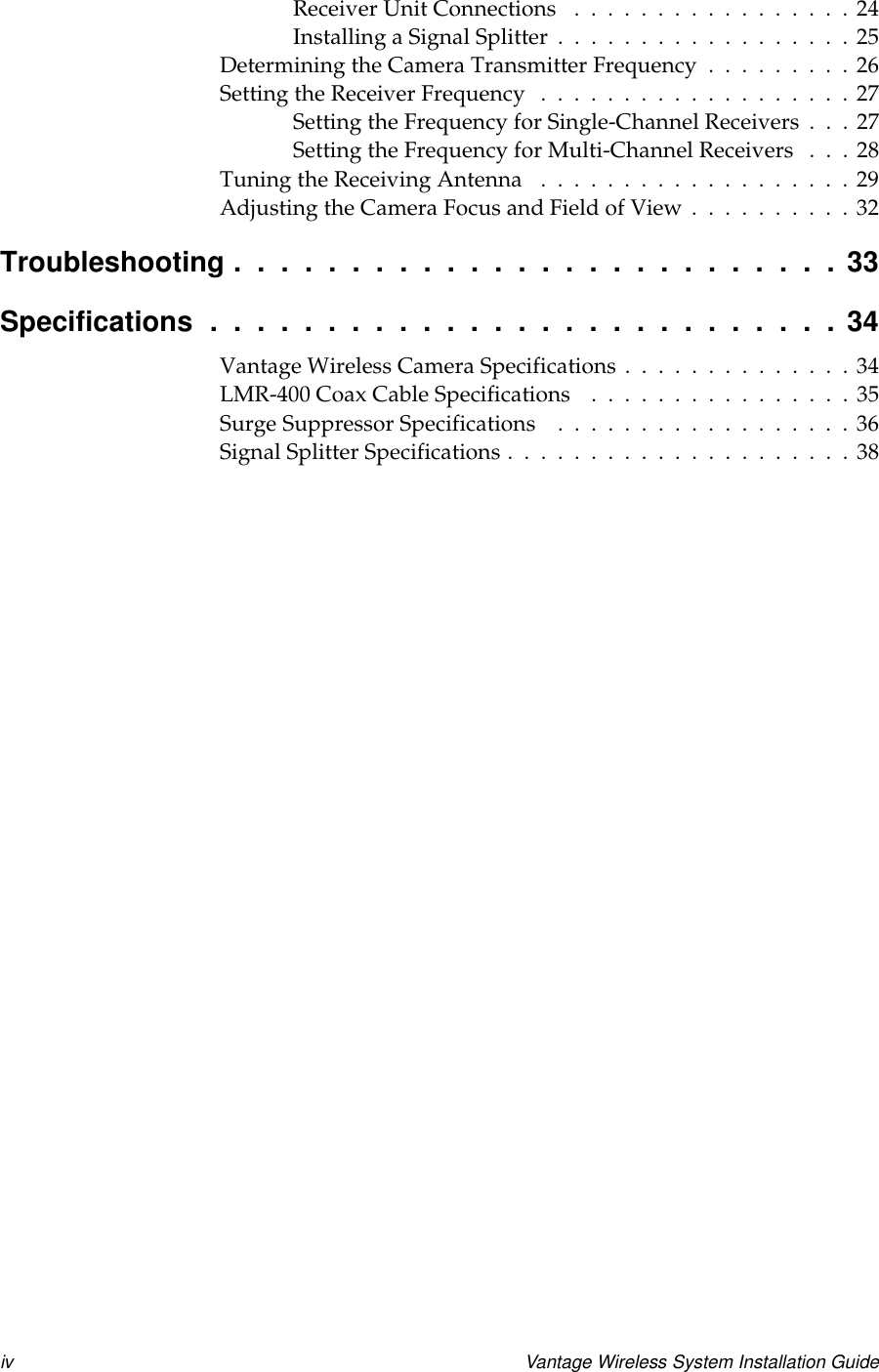 iv Vantage Wireless System Installation GuideReceiverUnitConnections .................24InstallingaSignalSplitter..................25DeterminingtheCameraTransmitterFrequency.........26SettingtheReceiverFrequency ...................27Setting the Frequency for Single-Channel Receivers . . . 27Setting the Frequency for Multi-Channel Receivers . . . 28TuningtheReceivingAntenna ...................29AdjustingtheCameraFocusandFieldofView..........32Troubleshooting..........................33Specifications...........................34VantageWirelessCameraSpecifications..............34LMR-400CoaxCableSpecifications ................35SurgeSuppressorSpecifications ..................36SignalSplitterSpecifications.....................38