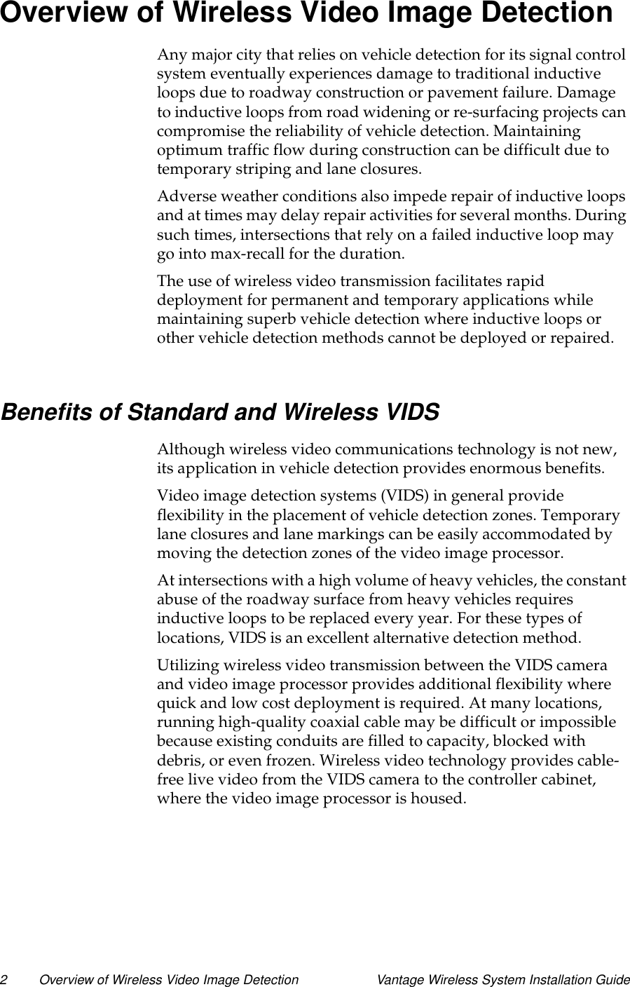 2 Overview of Wireless Video Image Detection Vantage Wireless System Installation GuideOverview of Wireless Video Image DetectionAny major city that relies on vehicle detection for its signal controlsystem eventually experiences damage to traditional inductiveloops due to roadway construction or pavement failure. Damageto inductive loops from road widening or re-surfacing projects cancompromise the reliability of vehicle detection. Maintainingoptimum traffic flow during construction can be difficult due totemporary striping and lane closures.Adverse weather conditions also impede repair of inductive loopsand at times may delay repair activities for several months. Duringsuch times, intersections that rely on a failed inductive loop maygo into max-recall for the duration.The use of wireless video transmission facilitates rapiddeployment for permanent and temporary applications whilemaintaining superb vehicle detection where inductive loops orother vehicle detection methods cannot be deployed or repaired.Benefits of Standard and Wireless VIDSAlthough wireless video communications technology is not new,its application in vehicle detection provides enormous benefits.Video image detection systems (VIDS) in general provideflexibility in the placement of vehicle detection zones. Temporarylane closures and lane markings can be easily accommodated bymoving the detection zones of the video image processor.At intersections with a high volume of heavy vehicles, the constantabuse of the roadway surface from heavy vehicles requiresinductiveloopstobereplacedeveryyear.Forthesetypesoflocations, VIDS is an excellent alternative detection method.Utilizing wireless video transmission between the VIDS cameraand video image processor provides additional flexibility wherequick and low cost deployment is required. At many locations,running high-quality coaxial cable may be difficult or impossiblebecause existing conduits are filled to capacity, blocked withdebris, or even frozen. Wireless video technology provides cable-free live video from the VIDS camera to the controller cabinet,where the video image processor is housed.