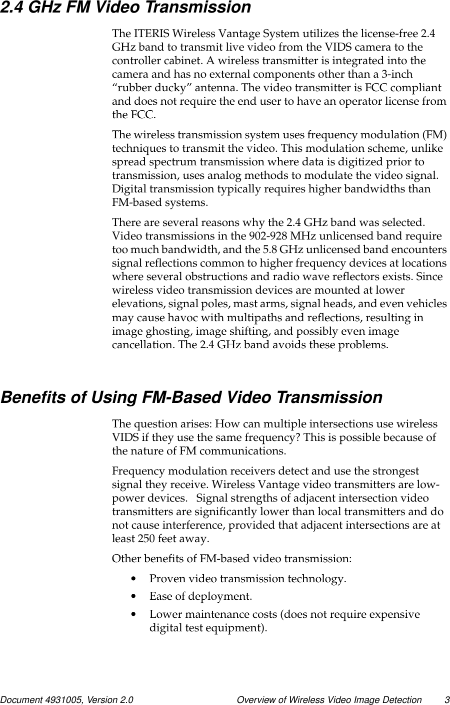 Document 4931005, Version 2.0 Overview of Wireless Video Image Detection 32.4 GHz FM Video TransmissionThe ITERIS Wireless Vantage System utilizes the license-free 2.4GHzbandtotransmitlivevideofromtheVIDScameratothecontroller cabinet. A wireless transmitter is integrated into thecamera and has no external components other than a 3-inch“rubber ducky” antenna. The video transmitter is FCC compliantand does not require the end user to have an operator license fromthe FCC.The wireless transmission system uses frequency modulation (FM)techniques to transmit the video. This modulation scheme, unlikespread spectrum transmission where data is digitized prior totransmission, uses analog methods to modulate the video signal.Digital transmission typically requires higher bandwidths thanFM-based systems.There are several reasons why the 2.4 GHz band was selected.Video transmissions in the 902-928 MHz unlicensed band requiretoo much bandwidth, and the 5.8 GHz unlicensed band encounterssignal reflections common to higher frequency devices at locationswhere several obstructions and radio wave reflectors exists. Sincewireless video transmission devices are mounted at lowerelevations, signal poles, mast arms, signal heads, and even vehiclesmay cause havoc with multipaths and reflections, resulting inimage ghosting, image shifting, and possibly even imagecancellation. The 2.4 GHz band avoids these problems.Benefits of Using FM-Based Video TransmissionThe question arises: How can multiple intersections use wirelessVIDS if they use the same frequency? This is possible because ofthenatureofFMcommunications.Frequency modulation receivers detect and use the strongestsignal they receive. Wireless Vantage video transmitters are low-power devices. Signal strengths of adjacent intersection videotransmitters are significantly lower than local transmitters and donot cause interference, provided that adjacent intersections are atleast 250 feet away.Other benefits of FM-based video transmission:•Proven video transmission technology.•Ease of deployment.•Lower maintenance costs (does not require expensivedigital test equipment).