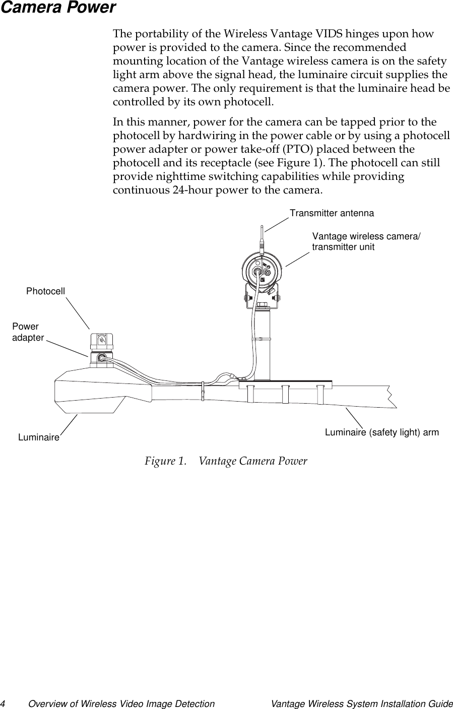 4 Overview of Wireless Video Image Detection Vantage Wireless System Installation GuideCamera PowerThe portability of the Wireless Vantage VIDS hinges upon howpower is provided to the camera. Since the recommendedmounting location of the Vantage wireless camera is on the safetylight arm above the signal head, the luminaire circuit supplies thecamera power. The only requirement is that the luminaire head becontrolled by its own photocell.In this manner, power for the camera can be tapped prior to thephotocell by hardwiring in the power cable or by using a photocellpower adapter or power take-off (PTO) placed between thephotocellanditsreceptacle(seeFigure1).Thephotocellcanstillprovide nighttime switching capabilities while providingcontinuous 24-hour power to the camera.Figure 1. Vantage Camera PowerTransmitter antennaVantage wireless camera/Luminaire (safety light) armLuminairePoweradapterPhotocelltransmitter unit