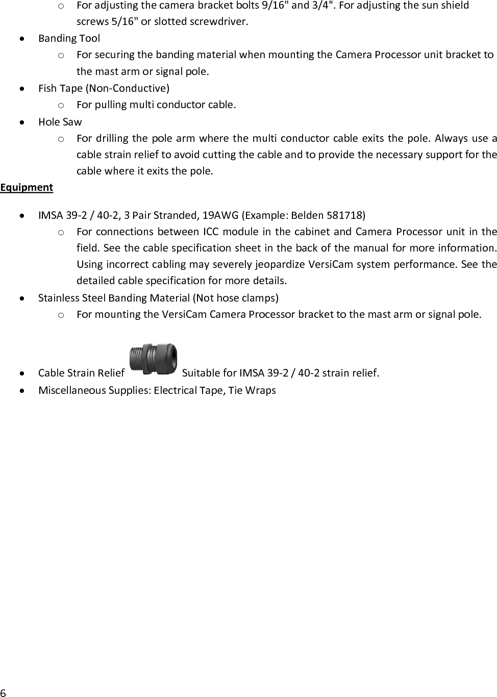 o Foradjustingthecamerabracketbolts9/16&quot;and3/4&quot;.Foradjustingthesunshieldscrews5/16&quot;orslottedscrewdriver.• BandingToolo ForsecuringthebandingmaterialwhenmountingtheCameraProcessorunitbrackettothemastarmorsignalpole.• FishTape(Non‐Conductive)o Forpullingmulticonductorcable.• HoleSawo Fordrillingthepolearmwherethemulticonductorcableexitsthepole.Alwaysuseacablestrainrelieftoavoidcuttingthecableandtoprovidethenecessarysupportforthecablewhereitexitsthepole.Equipment• IMSA39‐2/40‐2,3PairStranded,19AWG(Example:Belden581718)o ForconnectionsbetweenICCmoduleinthecabinetandCameraProcessorunitinthefield.Seethecablespecificationsheetinthebackofthemanualformoreinformation.UsingincorrectcablingmayseverelyjeopardizeVersiCamsystemperformance.Seethedetailedcablespecificationformoredetails.• StainlessSteelBandingMaterial(Nothoseclamps)o FormountingtheVersiCamCameraProcessorbrackettothemastarmorsignalpole.• CableStrainReliefSuitableforIMSA39‐2/40‐2strainrelief.• MiscellaneousSupplies:ElectricalTape,TieWraps6