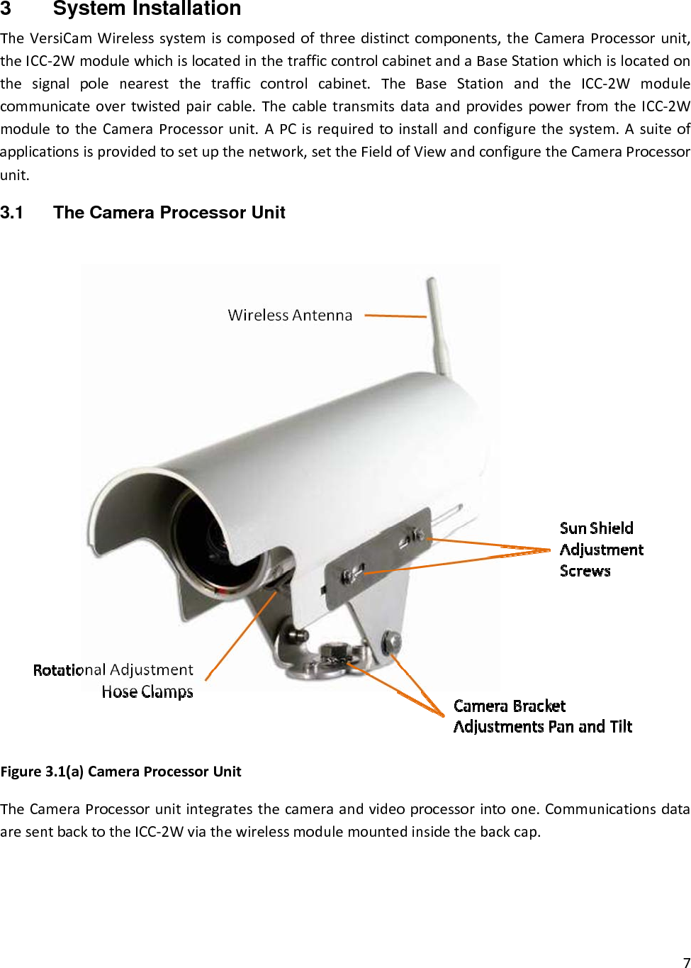 3 System Installation TheVersiCamWirelesssystemiscomposedofthreedistinctcomponents,theCameraProcessorunit,theICC‐2WmodulewhichislocatedinthetrafficcontrolcabinetandaBaseStationwhichislocatedonthesignalpolenearestthetrafficcontrolcabinet.TheBaseStationandtheICC‐2Wmodulecommunicateovertwistedpaircable.ThecabletransmitsdataandprovidespowerfromtheICC‐2WmoduletotheCameraProcessorunit.APCisrequiredtoinstallandconfigurethesystem.Asuiteofapplicationsisprovidedtosetupthenetwork,settheFieldofViewandconfiguretheCameraProcessorunit.3.1  The Camera Processor Unit Figure3.1(a)CameraProcessorUnitTheCameraProcessorunitintegratesthecameraandvideoprocessorintoone.CommunicationsdataaresentbacktotheICC‐2Wviathewirelessmodulemountedinsidethebackcap.7