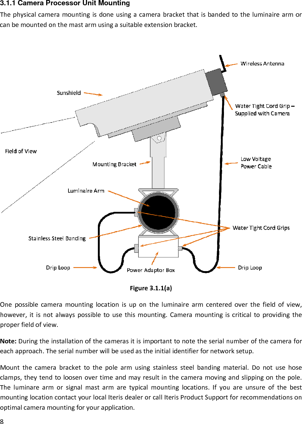 3.1.1 Camera Processor Unit Mounting Thephysicalcameramountingisdoneusingacamerabracketthatisbandedtotheluminairearmorcanbemountedonthemastarmusingasuitableextensionbracket.Figure3.1.1(a)Onepossiblecameramountinglocationisupontheluminairearmcenteredoverthefieldofview,however,itisnotalwayspossibletousethismounting.Cameramountingiscriticaltoprovidingtheproperfieldofview.Note:Duringtheinstallationofthecamerasitisimportanttonotetheserialnumberofthecameraforeachapproach.Theserialnumberwillbeusedastheinitialidentifierfornetworksetup.Mountthecamerabrackettothepolearmusingstainlesssteelbandingmaterial.Donotusehoseclamps,theytendtoloosenovertimeandmayresultinthecameramovingandslippingonthepole.Theluminarearmorsignalmastarmaretypicalmountinglocations.IfyouareunsureofthebestmountinglocationcontactyourlocalIterisdealerorcallIterisProductSupportforrecommendationsonoptimalcameramountingforyourapplication.8