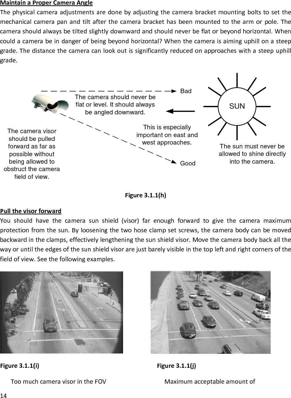 MaintainaProperCameraAngleThephysicalcameraadjustmentsaredonebyadjustingthecamerabracketmountingboltstosetthemechanicalcamerapanandtiltafterthecamerabrackethasbeenmountedtothearmorpole.Thecamerashouldalwaysbetiltedslightlydownwardandshouldneverbeflatorbeyondhorizontal.Whencouldacamerabeindangerofbeingbeyondhorizontal?Whenthecameraisaiminguphillonasteepgrade.Thedistancethecameracanlookoutissignificantlyreducedonapproacheswithasteepuphillgrade.SUNBadGoodThe sun must never beallowed to shine directlyinto the camera.This is especiallyimportant on east andwest approaches.The camera visorshould be pulledforward as far aspossible withoutbeing allowed toobstruct the camerafield of view.The camera should never beflat or level. It should alwaysbe angled downward.Figure3.1.1(h)PullthevisorforwardYoushouldhavethecamerasunshield(visor)farenoughforwardtogivethecameramaximumprotectionfromthesun.Bylooseningthetwohoseclampsetscrews,thecamerabodycanbemovedbackwardintheclamps,effectivelylengtheningthesunshieldvisor.Movethecamerabodybackallthewayoruntiltheedgesofthesunshieldvisorarejustbarelyvisibleinthetopleftandrightcornersofthefieldofview.Seethefollowingexamples.Figure3.1.1(i)Figure3.1.1(j)untofToomuchcameravisorintheFOV Maximumacceptableamo14