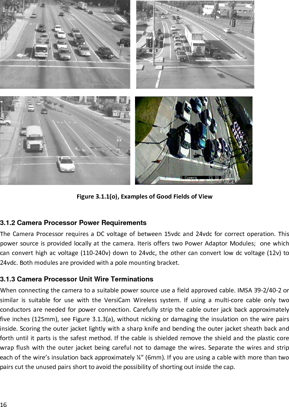   Figure3.1.1(o),ExamplesofGoodFieldsofView3.1.2 Camera Processor Power Requirements TheCameraProcessorrequiresaDCvoltageofbetween15vdcand24vdcforcorrectoperation.Thispowersourceisprovidedlocallyatthecamera.IterisofferstwoPowerAdaptorModules;onewhichcanconverthighacvoltage(110‐240v)downto24vdc,theothercanconvertlowdcvoltage(12v)to24vdc.Bothmodulesareprovidedwithapolemountingbracket.3.1.3 Camera Processor Unit Wire Terminations Whenconnectingthecameratoasuitablepowersourceuseafieldapprovedcable.IMSA39‐2/40‐2orsimilarissuitableforusewiththeVersiCamWirelesssystem.Ifusingamulti‐corecableonlytwoconductorsareneededforpowerconnection.Carefullystripthecableouterjackbackapproximatelyfiveinches(125mm),seeFigure3.1.3(a),withoutnickingordamagingtheinsulationonthewirepairsinside.Scoringtheouterjacketlightlywithasharpknifeandbendingtheouterjacketsheathbackandforthuntilitpartsisthesafestmethod.Ifthecableisshieldedremovetheshieldandtheplasticcorewrapflushwiththeouterjacketbeingcarefulnottodamagethewires.Separatethewiresandstripeachofthewire’sinsulationbackapproximately¼”(6mm).Ifyouareusingacablewithmorethantwopairscuttheunusedpairsshorttoavoidthepossibilityofshortingoutinsidethecap.16