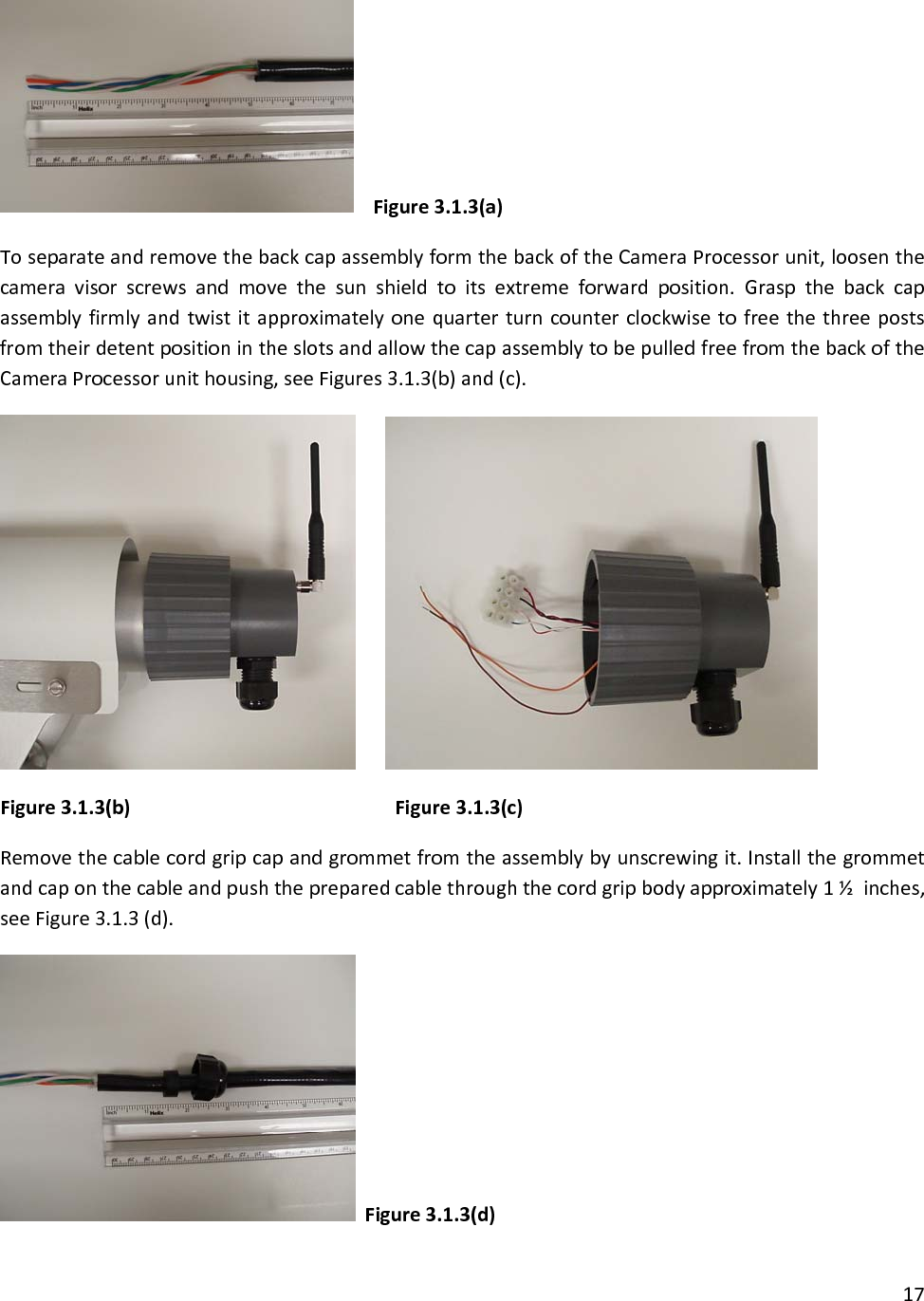 Figure3.1.3(a)ToseparateandremovethebackcapassemblyformthebackoftheCameraProcessorunit,loosenthecameravisorscrewsandmovethesunshieldtoitsextremeforwardposition.GraspthebackcapassemblyfirmlyandtwistitapproximatelyonequarterturncounterclockwisetofreethethreepostsfromtheirdetentpositionintheslotsandallowthecapassemblytobepulledfreefromthebackoftheCameraProcessorunithousing,seeFigures3.1.3(b)and(c). Figure3.1.3(b)    Figure3.1.3(c)Removethecablecordgripcapandgrommetfromtheassemblybyunscrewingit.Installthegrommetandcaponthecableandpushthepreparedcablethroughthecordgripbodyapproximately1½inches,seeFigure3.1.3(d).Figure3.1.3(d)17