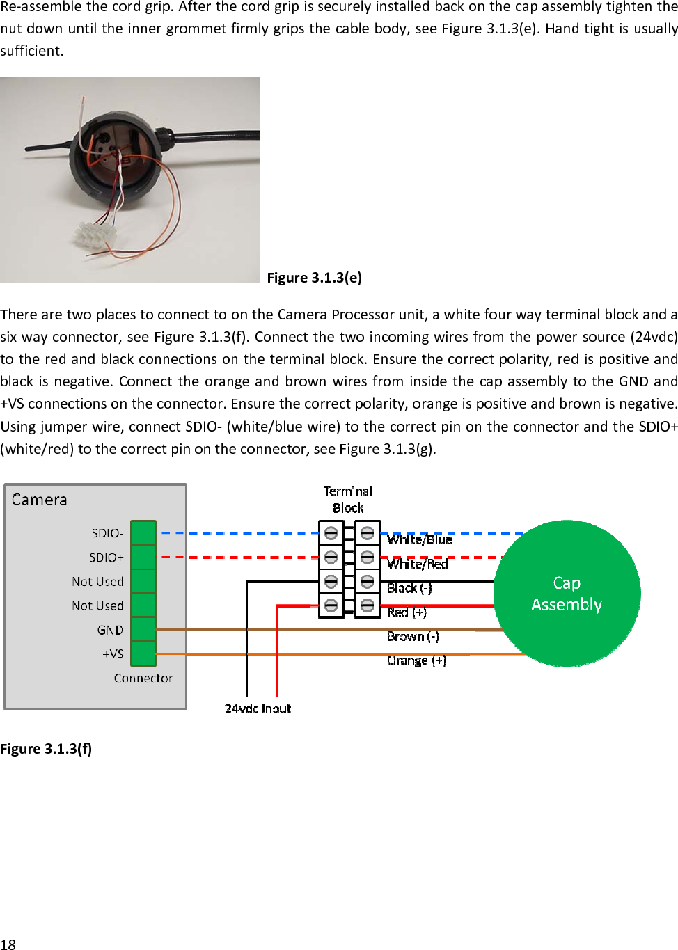 Re‐assemblethecordgrip.Afterthecordgripissecurelyinstalledbackonthecapassemblytightenthenutdownuntiltheinnergrommetfirmlygripsthecablebody,seeFigure3.1.3(e).Handtightisusuallysufficient.Figure3.1.3(e)TherearetwoplacestoconnecttoontheCameraProcessorunit,awhitefourwayterminalblockandasixwayconnector,seeFigure3.1.3(f).Connectthetwoincomingwiresfromthepowersource(24vdc)totheredandblackconnectionsontheterminalblock.Ensurethecorrectpolarity,redispositiveandblackisnegative.ConnecttheorangeandbrownwiresfrominsidethecapassemblytotheGNDand+VSconnectionsontheconnector.Ensurethecorrectpolarity,orangeispositiveandbrownisnegative.Usingjumperwire,connectSDIO‐(white/bluewire)tothecorrectpinontheconnectorandtheSDIO+(white/red)tothecorrectpinontheconnector,seeFigure3.1.3(g).Figure3.1.3(f)18