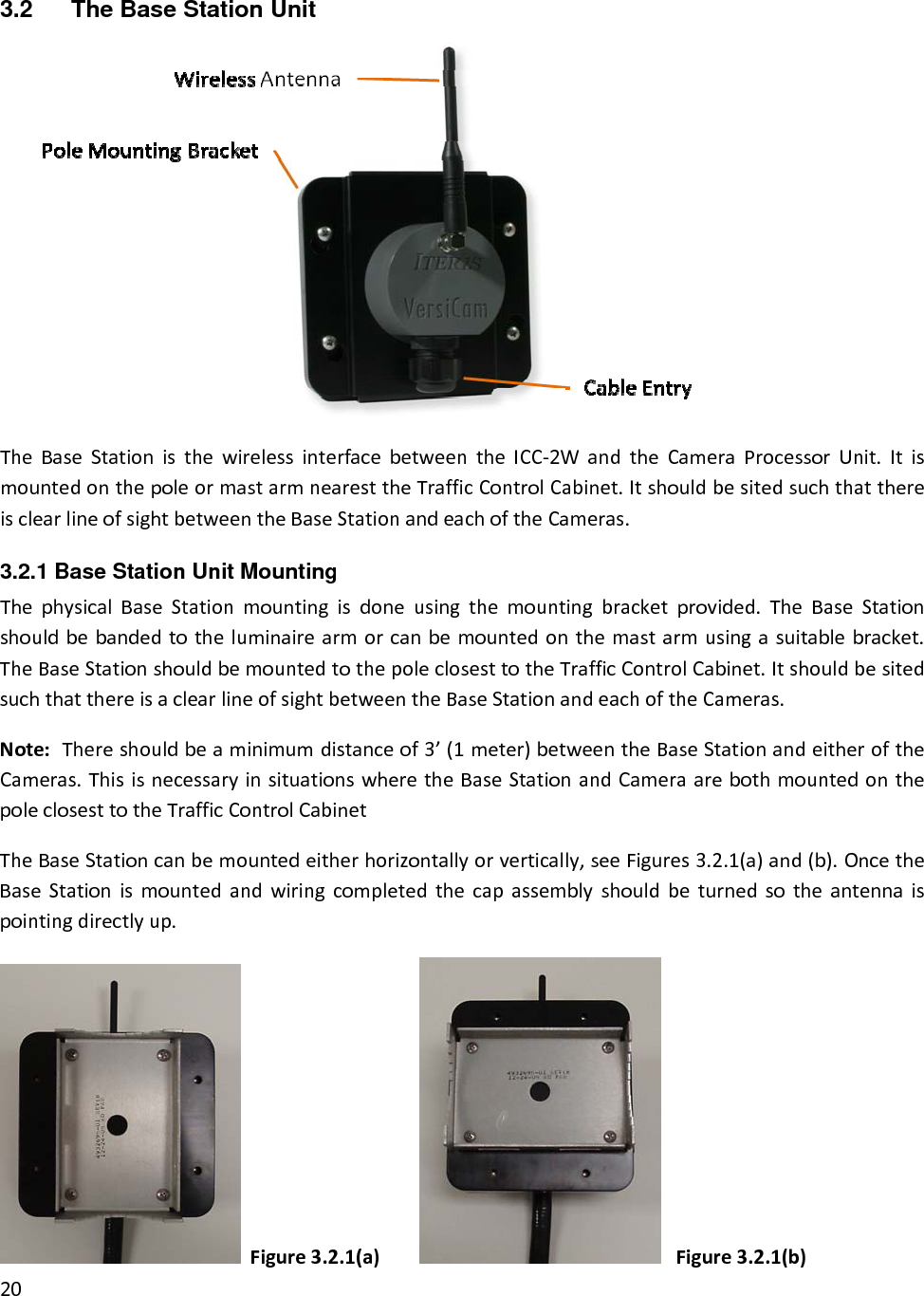 3.2  The Base Station Unit TheBaseStationisthewirelessinterfacebetweentheICC‐2WandtheCameraProcessorUnit.ItismountedonthepoleormastarmnearesttheTrafficControlCabinet.ItshouldbesitedsuchthatthereisclearlineofsightbetweentheBaseStationandeachoftheCameras.3.2.1 Base Station Unit Mounting  ThephysicalBaseStationmountingisdoneusingthemountingbracketprovided.TheBaseStationshouldbebandedtotheluminairearmorcanbemountedonthemastarmusingasuitablebracket.TheBaseStationshouldbemountedtothepoleclosesttotheTrafficControlCabinet.ItshouldbesitedsuchthatthereisaclearlineofsightbetweentheBaseStationandeachoftheCameras.Note:Thereshouldbeaminimumdistanceof3’(1meter)betweentheBaseStationandeitheroftheCameras.ThisisnecessaryinsituationswheretheBaseStationandCameraarebothmountedonthepoleclosesttotheTrafficControlCabinetTheBaseStationcanbemountedeitherhorizontallyorvertically,seeFigures3.2.1(a)and(b).OncetheBaseStationismountedandwiringcompletedthecapassemblyshouldbeturnedsotheantennaispointingdirectlyup.Figure3.2.1(a) Figure3.2.1(b)20