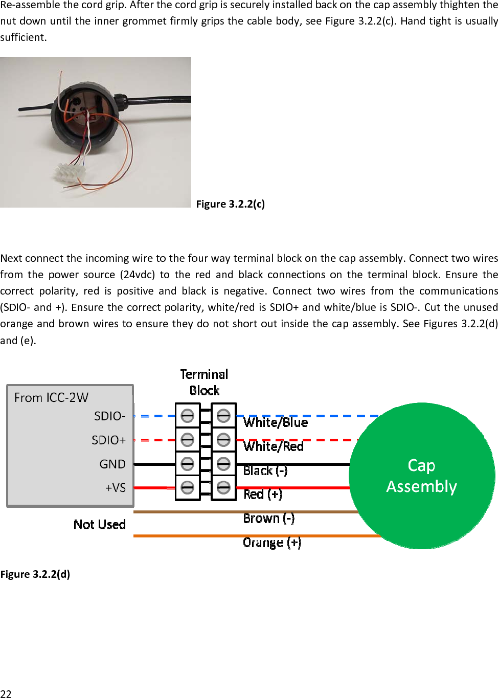 Re‐assemblethecordgrip.Afterthecordgripissecurelyinstalledbackonthecapassemblythightenthenutdownuntiltheinnergrommetfirmlygripsthecablebody,seeFigure3.2.2(c).Handtightisusuallysufficient.Figure3.2.2(c)Nextconnecttheincomingwiretothefourwayterminalblockonthecapassembly.Connecttwowiresfromthepowersource(24vdc)totheredandblackconnectionsontheterminalblock.Ensurethecorrectpolarity,redispositiveandblackisnegative.Connecttwowiresfromthecommunications(SDIO‐and+).Ensurethecorrectpolarity,white/redisSDIO+andwhite/blueisSDIO‐.Cuttheunusedorangeandbrownwirestoensuretheydonotshortoutinsidethecapassembly.SeeFigures3.2.2(d)and(e).Figure3.2.2(d)22