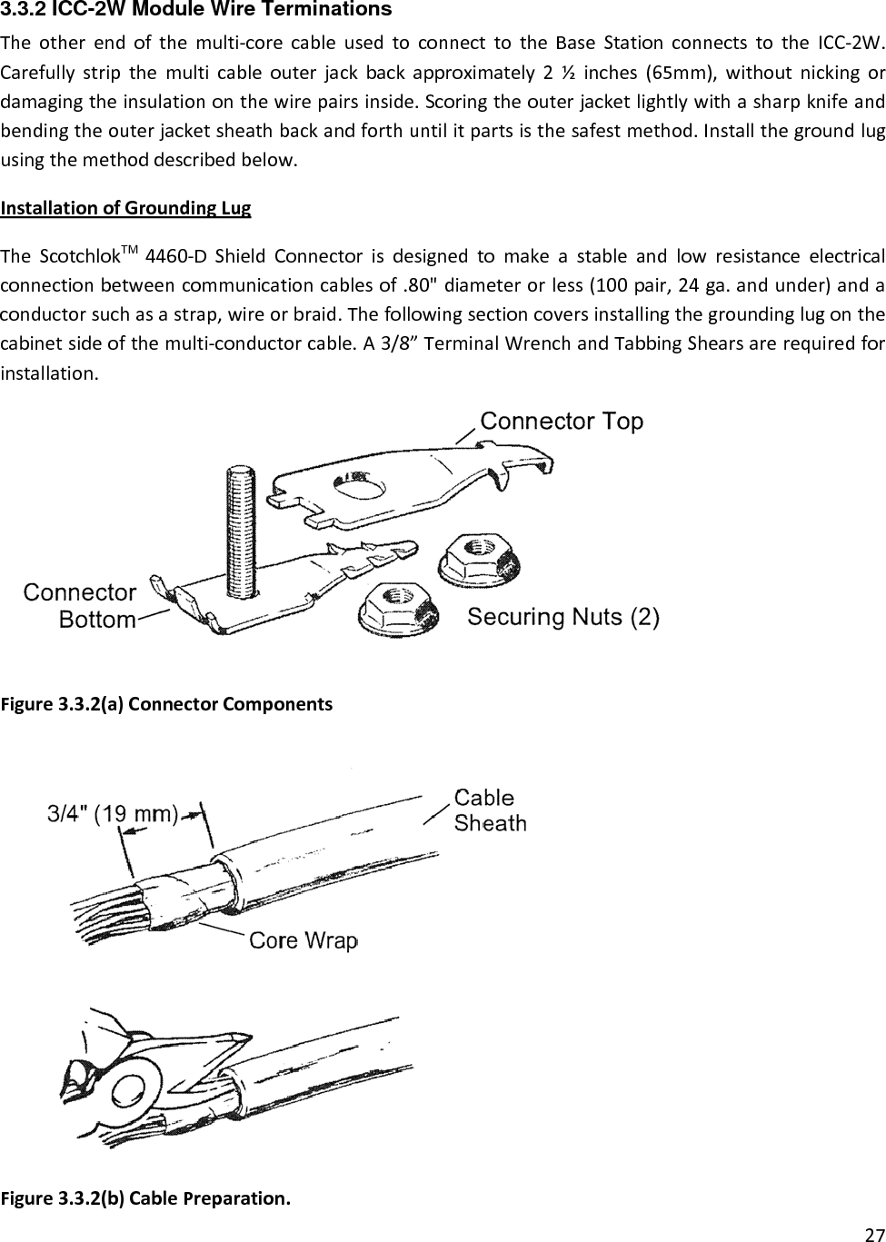 3.3.2 ICC-2W Module Wire Terminations Theotherendofthemulti‐corecableusedtoconnecttotheBaseStationconnectstotheICC‐2W.Carefullystripthemulticableouterjackbackapproximately2½inches(65mm),withoutnickingordamagingtheinsulationonthewirepairsinside.Scoringtheouterjacketlightlywithasharpknifeandbendingtheouterjacketsheathbackandforthuntilitpartsisthesafestmethod.Installthegroundlugusingthemethoddescribedbelow.InstallationofGroundingLugTheScotchlokTM4460‐DShieldConnectorisdesignedtomakeastableandlowresistanceelectricalconnectionbetweencommunicationcablesof.80&quot;diameterorless(100pair,24ga.andunder)andaconductorsuchasastrap,wireorbraid.Thefollowingsectioncoversinstallingthegroundinglugonthecabinetsideofthemulti‐conductorcable.A3/8”TerminalWrenchandTabbingShearsarerequiredforinstallation.27Figure3.3.2(a)ConnectorComponentsFigure3.3.2(b)CablePreparation.