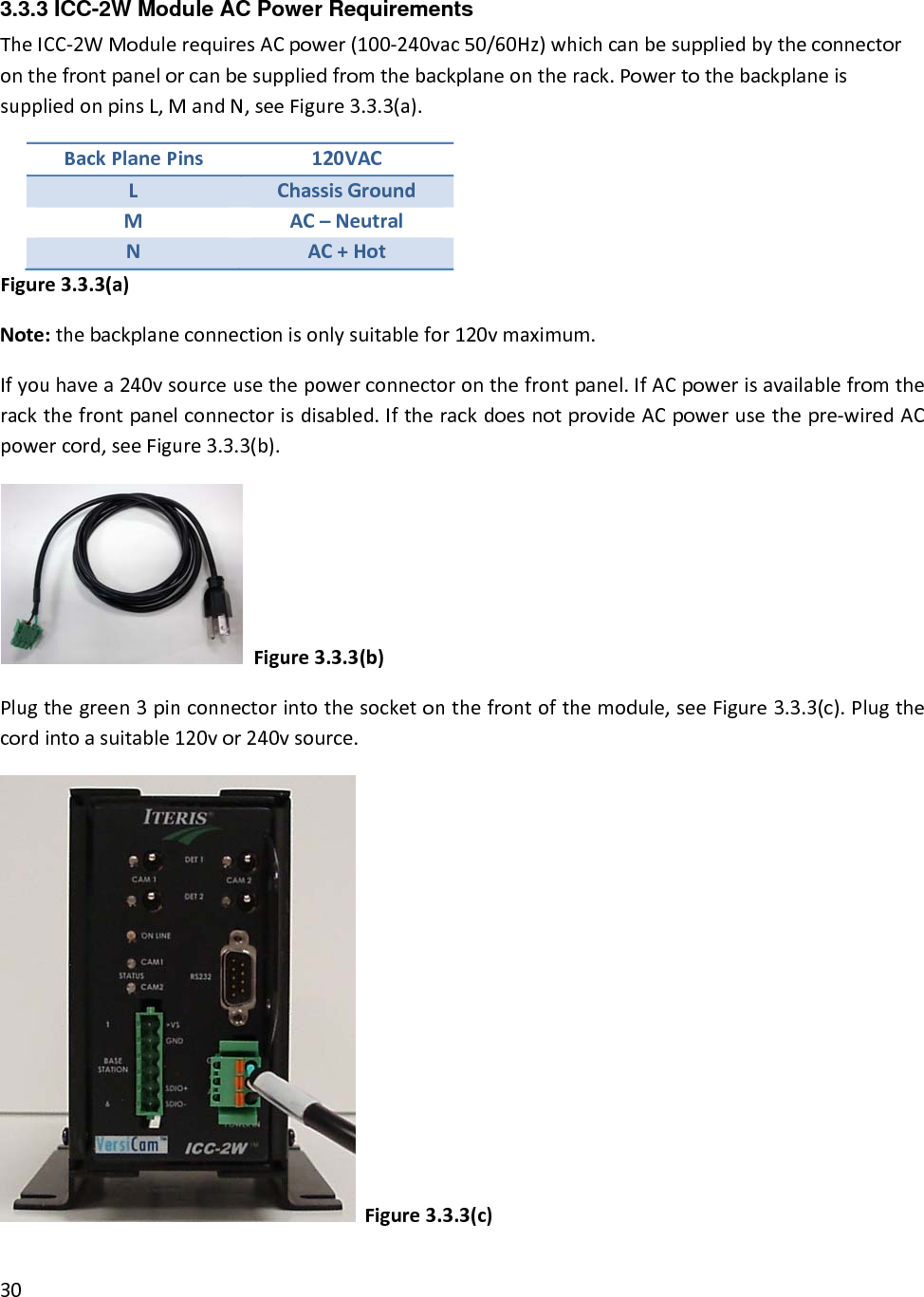 3.3.3 ICC-2W Module AC Power Requirements TheICC‐2WModulerequiresACpower(100‐240vac50/60Hz)whichcanbesuppliedbytheconnectoronthefrontpanelorcanbesuppliedfromthebackplaneontherack.PowertothebackplaneissuppliedonpinsL,MandN,seeFigure3.3.3(a).BackPlanePins120VACLChassisGroundMAC–NeutralNAC+HotFigure3.3.3(a)Note:thebackplaneconnectionisonlysuitablefor120vmaximum.Ifyouhavea240vsourceusethepowerconnectoronthefrontpanel.IfACpowerisavailablefromtherackthefrontpanelconnectorisdisabled.IftherackdoesnotprovideACpowerusethepre‐wiredACpowercord,seeFigure3.3.3(b).Figure3.3.3(b)Plugthegreen3pinconnectorintothesocketonthefrontofthemodule,seeFigure3.3.3(c).Plugthecordintoasuitable120vor240vsource.Figure3.3.3(c)30