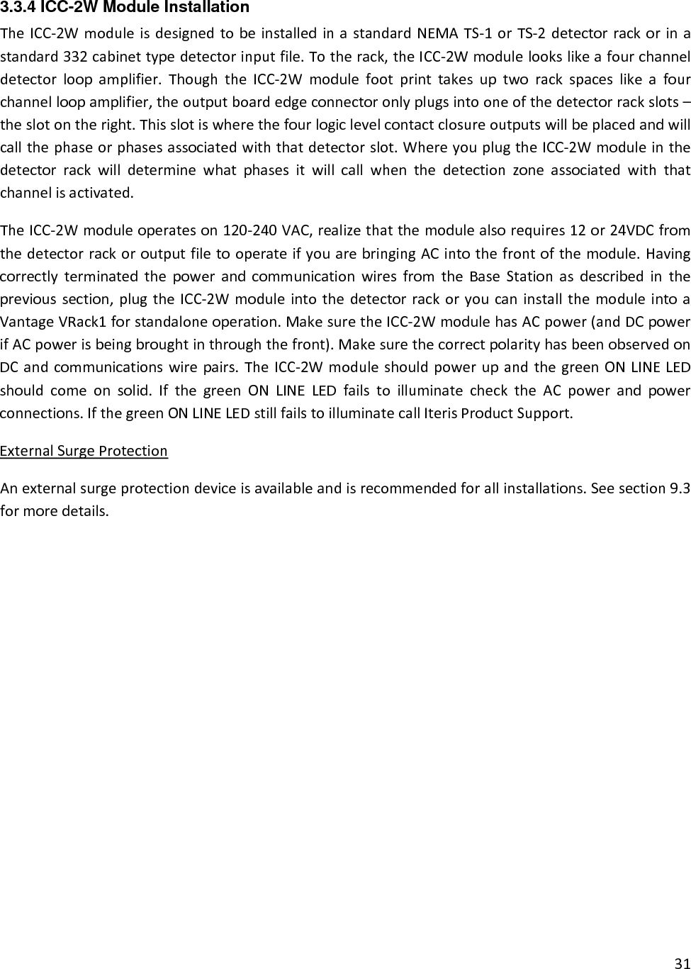 313.3.4 ICC-2W Module Installation TheICC‐2WmoduleisdesignedtobeinstalledinastandardNEMATS‐1orTS‐2detectorrackorinastandard332cabinettypedetectorinputfile.Totherack,theICC‐2Wmodulelookslikeafourchanneldetectorloopamplifier.ThoughtheICC‐2Wmodulefootprinttakesuptworackspaceslikeafourchannelloopamplifier,theoutputboardedgeconnectoronlyplugsintooneofthedetectorrackslots–theslotontheright.Thisslotiswherethefourlogiclevelcontactclosureoutputswillbeplacedandwillcallthephaseorphasesassociatedwiththatdetectorslot.WhereyouplugtheICC‐2Wmoduleinthedetectorrackwilldeterminewhatphasesitwillcallwhenthedetectionzoneassociatedwiththatchannelisactivated.TheICC‐2Wmoduleoperateson120‐240VAC,realizethatthemodulealsorequires12or24VDCfromthedetectorrackoroutputfiletooperateifyouarebringingACintothefrontofthemodule.HavingcorrectlyterminatedthepowerandcommunicationwiresfromtheBaseStationasdescribedintheprevioussection,plugtheICC‐2WmoduleintothedetectorrackoryoucaninstallthemoduleintoaVantageVRack1forstandaloneoperation.MakesuretheICC‐2WmodulehasACpower(andDCpowerifACpowerisbeingbroughtinthroughthefront).MakesurethecorrectpolarityhasbeenobservedonDCandcommunicationswirepairs.TheICC‐2WmoduleshouldpowerupandthegreenONLINELEDshouldcomeonsolid.IfthegreenONLINELEDfailstoilluminatechecktheACpowerandpowerconnections.IfthegreenONLINELEDstillfailstoilluminatecallIterisProductSupport.ExternalSurgeProtectionAnexternalsurgeprotectiondeviceisavailableandisrecommendedforallinstallations.Seesection9.3formoredetails.