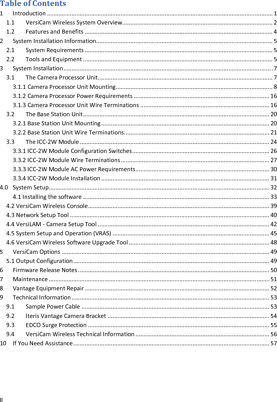 IITableofContents1Introduction..........................................................................................................................................11.1VersiCamWirelessSystemOverview............................................................................................21.2FeaturesandBenefits...................................................................................................................42SystemInstallationInformation............................................................................................................52.1SystemRequirements...................................................................................................................52.2ToolsandEquipment....................................................................................................................53SystemInstallation................................................................................................................................73.1TheCameraProcessorUnit...........................................................................................................73.1.1CameraProcessorUnitMounting................................................................................................83.1.2CameraProcessorPowerRequirements...................................................................................163.1.3CameraProcessorUnitWireTerminations...............................................................................163.2TheBaseStationUnit..................................................................................................................203.2.1BaseStationUnitMounting.......................................................................................................203.2.2BaseStationUnitWireTerminations.........................................................................................213.3TheICC‐2WModule....................................................................................................................243.3.1ICC‐2WModuleConfigurationSwitches....................................................................................263.3.2ICC‐2WModuleWireTerminations...........................................................................................273.3.3ICC‐2WModuleACPowerRequirements..................................................................................303.3.4ICC‐2WModuleInstallation.......................................................................................................314.0SystemSetup.......................................................................................................................................324.1Installingthesoftware..................................................................................................................334.2VersiCamWirelessConsole...............................................................................................................394.3NetworkSetupTool..........................................................................................................................404.4VersiLAM‐CameraSetupTool.........................................................................................................424.5SystemSetupandOperation(VRAS)................................................................................................454.6VersiCamWirelessSoftwareUpgradeTool......................................................................................485VersiCamOptions...............................................................................................................................495.1OutputConfiguration........................................................................................................................496FirmwareReleaseNotes.....................................................................................................................507Maintenance.......................................................................................................................................518VantageEquipmentRepair.................................................................................................................529TechnicalInformation.........................................................................................................................539.1SamplePowerCable...................................................................................................................539.2IterisVantageCameraBracket...................................................................................................549.3EDCOSurgeProtection...............................................................................................................559.4VersiCamWirelessTechnicalInformation..................................................................................5610 IfYouNeedAssistance........................................................................................................................57