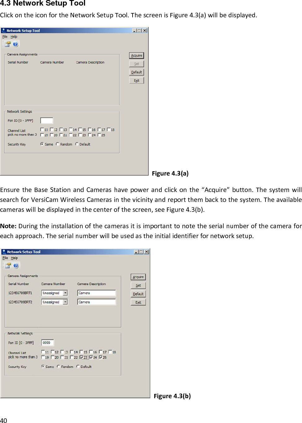 4.3 Network Setup Tool ClickontheiconfortheNetworkSetupTool.ThescreenisFigure4.3(a)willbedisplayed.Figure4.3(a)EnsuretheBaseStationandCamerashavepowerandclickonthe“Acquire”button.ThesystemwillsearchforVersiCamWirelessCamerasinthevicinityandreportthembacktothesystem.Theavailablecameraswillbedisplayedinthecenterofthescreen,seeFigure4.3(b).Note:Duringtheinstallationofthecamerasitisimportanttonotetheserialnumberofthecameraforeachapproach.Theserialnumberwillbeusedastheinitialidentifierfornetworksetup.Figure4.3(b)40